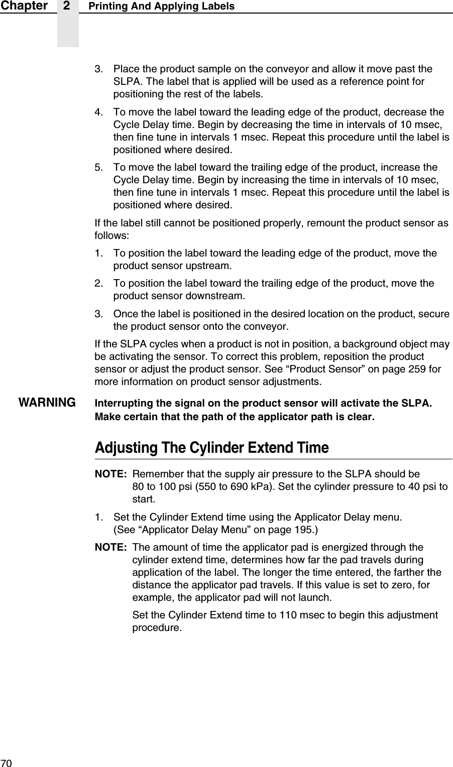 70Chapter 2 Printing And Applying Labels3. Place the product sample on the conveyor and allow it move past the SLPA. The label that is applied will be used as a reference point for positioning the rest of the labels.4. To move the label toward the leading edge of the product, decrease the Cycle Delay time. Begin by decreasing the time in intervals of 10 msec, then fine tune in intervals 1 msec. Repeat this procedure until the label is positioned where desired.5. To move the label toward the trailing edge of the product, increase the Cycle Delay time. Begin by increasing the time in intervals of 10 msec, then fine tune in intervals 1 msec. Repeat this procedure until the label is positioned where desired.If the label still cannot be positioned properly, remount the product sensor as follows:1. To position the label toward the leading edge of the product, move the product sensor upstream.2. To position the label toward the trailing edge of the product, move the product sensor downstream.3. Once the label is positioned in the desired location on the product, secure the product sensor onto the conveyor.If the SLPA cycles when a product is not in position, a background object may be activating the sensor. To correct this problem, reposition the product sensor or adjust the product sensor. See &ldquo;Product Sensor&rdquo; on page 259 for more information on product sensor adjustments.WARNINGInterrupting the signal on the product sensor will activate the SLPA.Make certain that the path of the applicator path is clear.Adjusting The Cylinder Extend TimeNOTE: Remember that the supply air pressure to the SLPA should be80 to 100 psi (550 to 690 kPa). Set the cylinder pressure to 40 psi to start.1. Set the Cylinder Extend time using the Applicator Delay menu. (See &ldquo;Applicator Delay Menu&rdquo; on page 195.)NOTE: The amount of time the applicator pad is energized through the cylinder extend time, determines how far the pad travels during application of the label. The longer the time entered, the farther the distance the applicator pad travels. If this value is set to zero, for example, the applicator pad will not launch.Set the Cylinder Extend time to 110 msec to begin this adjustment procedure.