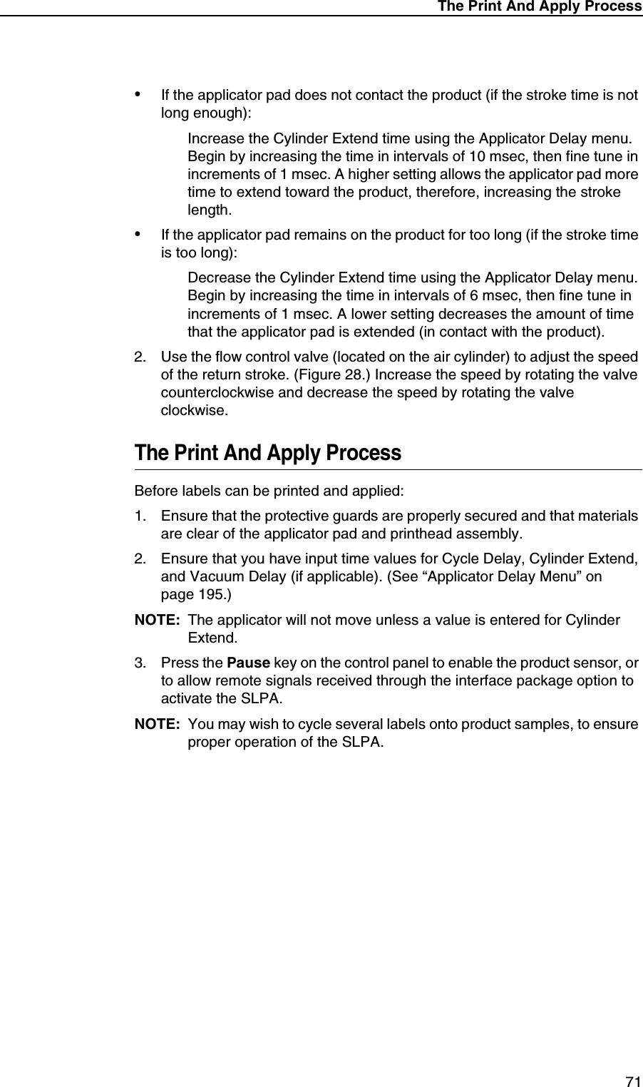 The Print And Apply Process71&bull;If the applicator pad does not contact the product (if the stroke time is not long enough):Increase the Cylinder Extend time using the Applicator Delay menu. Begin by increasing the time in intervals of 10 msec, then fine tune in increments of 1 msec. A higher setting allows the applicator pad more time to extend toward the product, therefore, increasing the stroke length.&bull;If the applicator pad remains on the product for too long (if the stroke time is too long):Decrease the Cylinder Extend time using the Applicator Delay menu. Begin by increasing the time in intervals of 6 msec, then fine tune in increments of 1 msec. A lower setting decreases the amount of time that the applicator pad is extended (in contact with the product).2. Use the flow control valve (located on the air cylinder) to adjust the speed of the return stroke. (Figure 28.) Increase the speed by rotating the valve counterclockwise and decrease the speed by rotating the valve clockwise.The Print And Apply ProcessBefore labels can be printed and applied:1. Ensure that the protective guards are properly secured and that materials are clear of the applicator pad and printhead assembly.2. Ensure that you have input time values for Cycle Delay, Cylinder Extend, and Vacuum Delay (if applicable). (See &ldquo;Applicator Delay Menu&rdquo; on page 195.)NOTE: The applicator will not move unless a value is entered for Cylinder Extend.3. Press the Pause key on the control panel to enable the product sensor, or to allow remote signals received through the interface package option to activate the SLPA.NOTE: You may wish to cycle several labels onto product samples, to ensure proper operation of the SLPA.