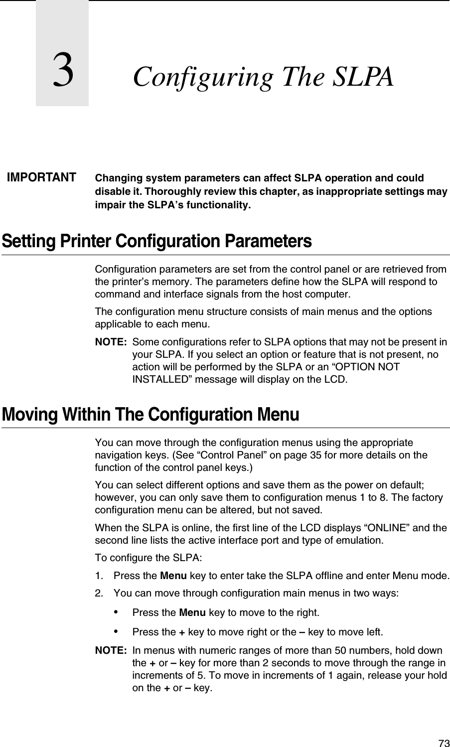 733Configuring The SLPAIMPORTANTChanging system parameters can affect SLPA operation and could disable it. Thoroughly review this chapter, as inappropriate settings may impair the SLPA&rsquo;s functionality.Setting Printer Configuration ParametersConfiguration parameters are set from the control panel or are retrieved from the printer&rsquo;s memory. The parameters define how the SLPA will respond to command and interface signals from the host computer.The configuration menu structure consists of main menus and the options applicable to each menu.NOTE: Some configurations refer to SLPA options that may not be present in your SLPA. If you select an option or feature that is not present, no action will be performed by the SLPA or an &ldquo;OPTION NOT INSTALLED&rdquo; message will display on the LCD.Moving Within The Configuration MenuYou can move through the configuration menus using the appropriate navigation keys. (See &ldquo;Control Panel&rdquo; on page 35 for more details on the function of the control panel keys.)You can select different options and save them as the power on default; however, you can only save them to configuration menus 1 to 8. The factory configuration menu can be altered, but not saved.When the SLPA is online, the first line of the LCD displays &ldquo;ONLINE&rdquo; and the second line lists the active interface port and type of emulation.To configure the SLPA:1. Press the Menu key to enter take the SLPA offline and enter Menu mode.2. You can move through configuration main menus in two ways:&bull;Press the Menu key to move to the right.&bull;Press the + key to move right or the &ndash; key to move left.NOTE: In menus with numeric ranges of more than 50 numbers, hold down the + or &ndash; key for more than 2 seconds to move through the range in increments of 5. To move in increments of 1 again, release your hold on the + or &ndash; key.