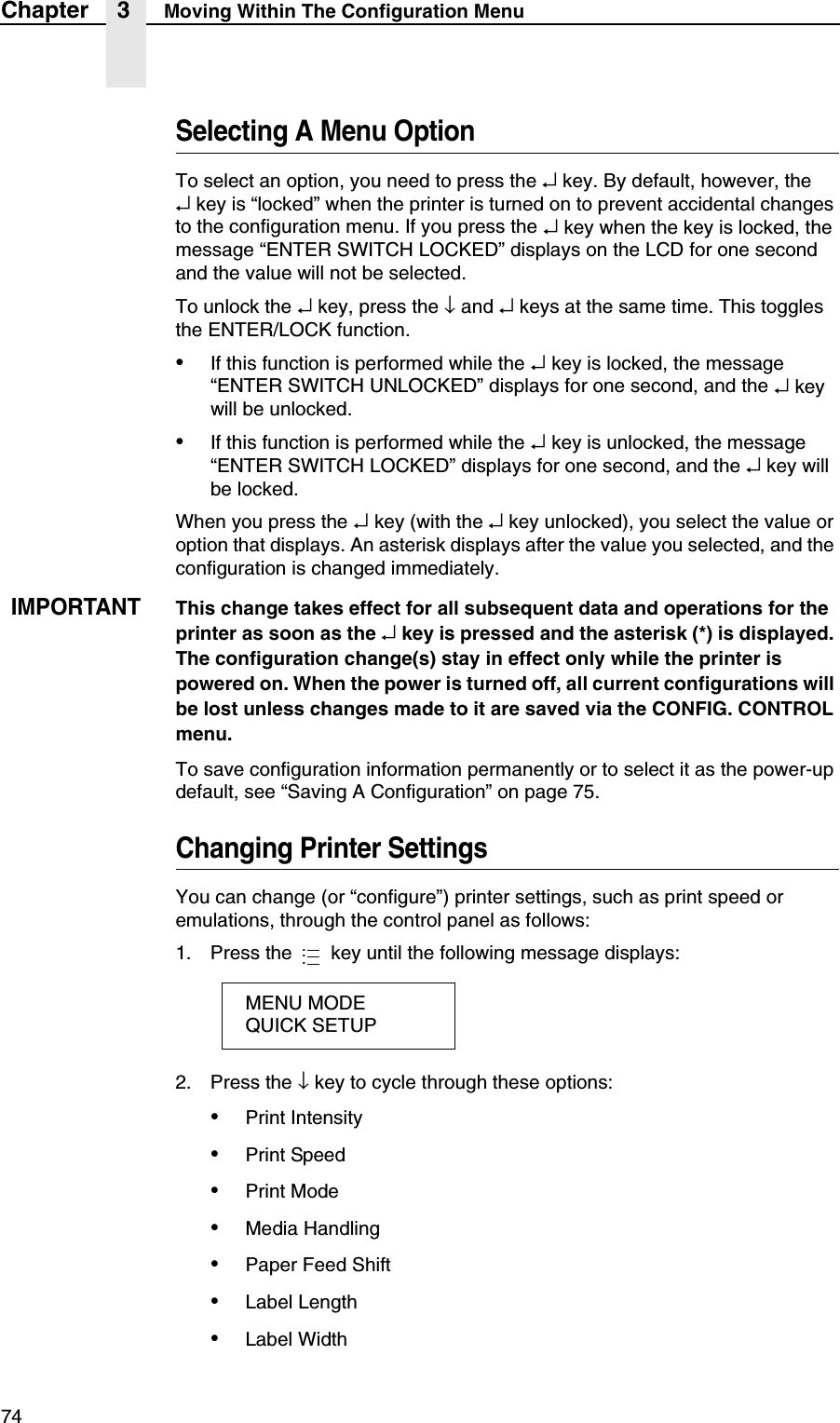 74Chapter 3 Moving Within The Configuration MenuSelecting A Menu OptionTo select an option, you need to press the &crarr; key. By default, however, the&crarr; key is &ldquo;locked&rdquo; when the printer is turned on to prevent accidental changes to the configuration menu. If you press the &crarr; key when the key is locked, the message &ldquo;ENTER SWITCH LOCKED&rdquo; displays on the LCD for one second and the value will not be selected.To unlock the &crarr; key, press the &darr; and &crarr; keys at the same time. This toggles the ENTER/LOCK function.&bull;If this function is performed while the &crarr; key is locked, the message &ldquo;ENTER SWITCH UNLOCKED&rdquo; displays for one second, and the &crarr; key will be unlocked.&bull;If this function is performed while the &crarr; key is unlocked, the message &ldquo;ENTER SWITCH LOCKED&rdquo; displays for one second, and the &crarr; key will be locked.When you press the &crarr; key (with the &crarr; key unlocked), you select the value or option that displays. An asterisk displays after the value you selected, and the configuration is changed immediately.IMPORTANTThis change takes effect for all subsequent data and operations for the printer as soon as the &crarr; key is pressed and the asterisk (*) is displayed. The configuration change(s) stay in effect only while the printer is powered on. When the power is turned off, all current configurations will be lost unless changes made to it are saved via the CONFIG. CONTROL menu.To save configuration information permanently or to select it as the power-up default, see &ldquo;Saving A Configuration&rdquo; on page 75.Changing Printer SettingsYou can change (or &ldquo;configure&rdquo;) printer settings, such as print speed or emulations, through the control panel as follows:1. Press the   key until the following message displays:2. Press the &darr; key to cycle through these options:&bull;Print Intensity&bull;Print Speed&bull;Print Mode&bull;Media Handling&bull;Paper Feed Shift&bull;Label Length&bull;Label WidthMENU MODEQUICK SETUP...