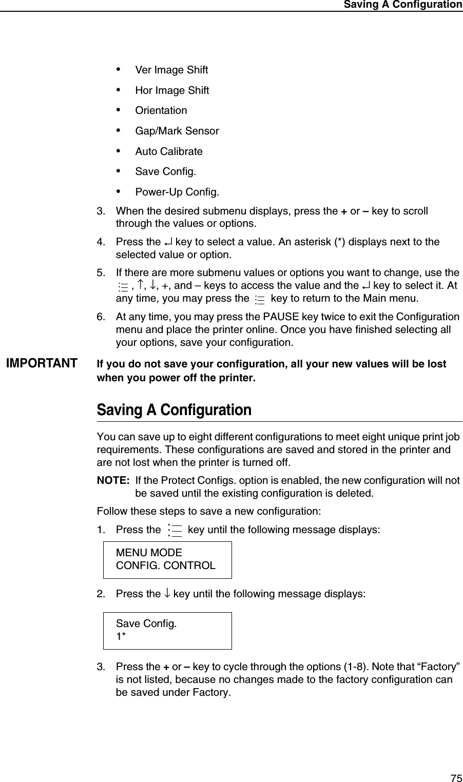 Saving A Configuration75&bull;Ver Image Shift&bull;Hor Image Shift&bull;Orientation&bull;Gap/Mark Sensor&bull;Auto Calibrate&bull;Save Config.&bull;Power-Up Config.3. When the desired submenu displays, press the + or &ndash; key to scroll through the values or options.4. Press the &crarr; key to select a value. An asterisk (*) displays next to the selected value or option.5. If there are more submenu values or options you want to change, use the , &uarr;, &darr;, +, and &ndash; keys to access the value and the &crarr; key to select it. At any time, you may press the   key to return to the Main menu.6. At any time, you may press the PAUSE key twice to exit the Configuration menu and place the printer online. Once you have finished selecting all your options, save your configuration.IMPORTANTIf you do not save your configuration, all your new values will be lost when you power off the printer.Saving A ConfigurationYou can save up to eight different configurations to meet eight unique print job requirements. These configurations are saved and stored in the printer and are not lost when the printer is turned off.NOTE: If the Protect Configs. option is enabled, the new configuration will not be saved until the existing configuration is deleted.Follow these steps to save a new configuration:1. Press the  key until the following message displays:2. Press the &darr; key until the following message displays:3. Press the + or &ndash; key to cycle through the options (1-8). Note that &ldquo;Factory&rdquo; is not listed, because no changes made to the factory configuration can be saved under Factory..........MENU MODECONFIG. CONTROLSave Config.1*