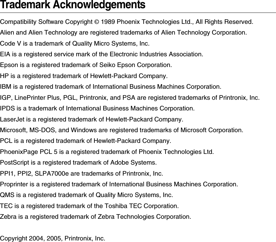 Trademark AcknowledgementsCompatibility Software Copyright &copy; 1989 Phoenix Technologies Ltd., All Rights Reserved.Alien and Alien Technology are registered trademarks of Alien Technology Corporation.Code V is a trademark of Quality Micro Systems, Inc.EIA is a registered service mark of the Electronic Industries Association.Epson is a registered trademark of Seiko Epson Corporation.HP is a registered trademark of Hewlett-Packard Company.IBM is a registered trademark of International Business Machines Corporation.IGP, LinePrinter Plus, PGL, Printronix, and PSA are registered trademarks of Printronix, Inc.IPDS is a trademark of International Business Machines Corporation.LaserJet is a registered trademark of Hewlett-Packard Company.Microsoft, MS-DOS, and Windows are registered trademarks of Microsoft Corporation.PCL is a registered trademark of Hewlett-Packard Company.PhoenixPage PCL 5 is a registered trademark of Phoenix Technologies Ltd.PostScript is a registered trademark of Adobe Systems.PPI1, PPI2, SLPA7000e are trademarks of Printronix, Inc.Proprinter is a registered trademark of International Business Machines Corporation.QMS is a registered trademark of Quality Micro Systems, Inc.TEC is a registered trademark of the Toshiba TEC Corporation.Zebra is a registered trademark of Zebra Technologies Corporation.Copyright 2004, 2005, Printronix, Inc.