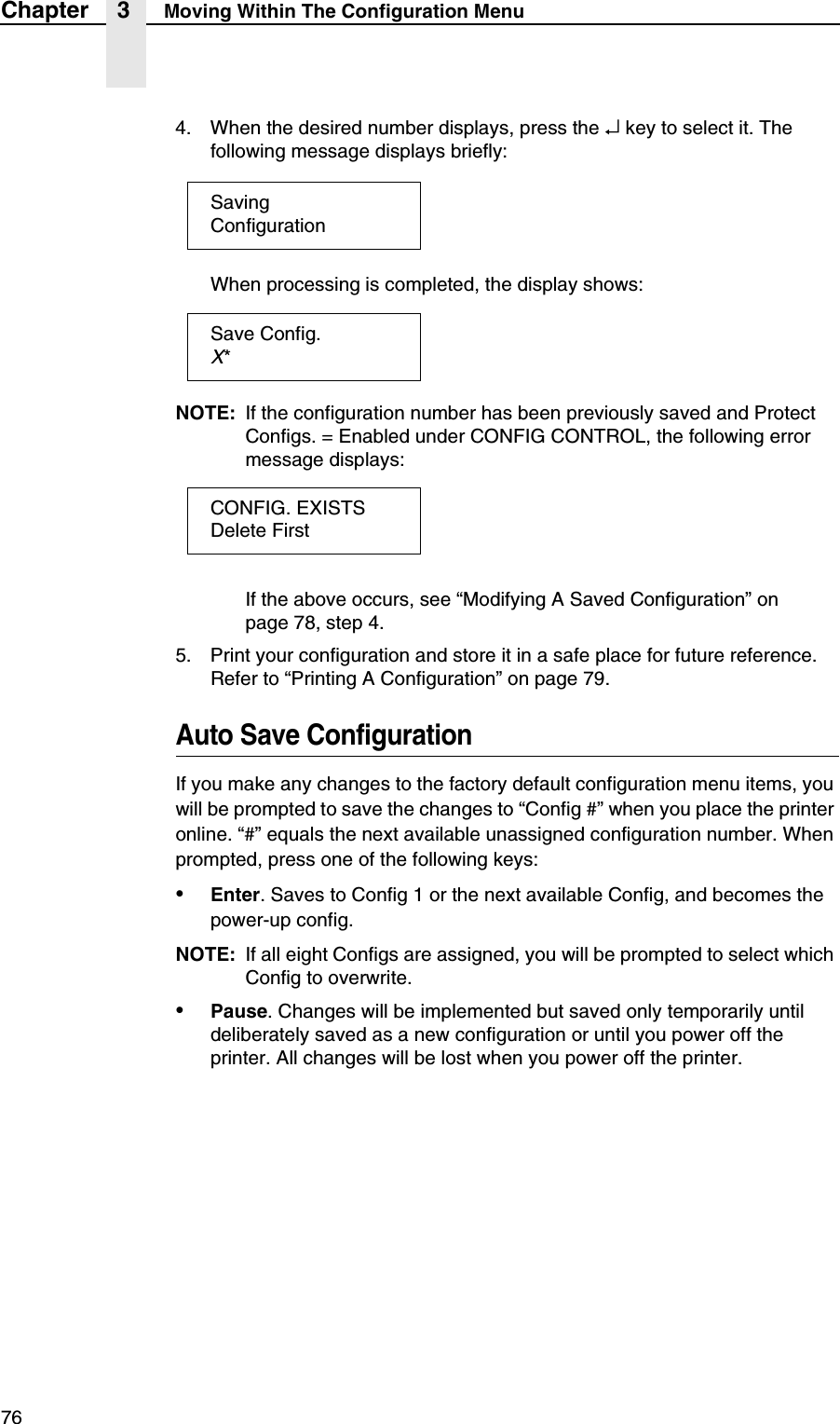 76Chapter 3 Moving Within The Configuration Menu4. When the desired number displays, press the &crarr; key to select it. The following message displays briefly:When processing is completed, the display shows:NOTE: If the configuration number has been previously saved and Protect Configs. = Enabled under CONFIG CONTROL, the following error message displays:If the above occurs, see &ldquo;Modifying A Saved Configuration&rdquo; on page 78, step 4.5. Print your configuration and store it in a safe place for future reference. Refer to &ldquo;Printing A Configuration&rdquo; on page 79.Auto Save ConfigurationIf you make any changes to the factory default configuration menu items, you will be prompted to save the changes to &ldquo;Config #&rdquo; when you place the printer online. &ldquo;#&rdquo; equals the next available unassigned configuration number. When prompted, press one of the following keys:&bull;Enter. Saves to Config 1 or the next available Config, and becomes the power-up config.NOTE: If all eight Configs are assigned, you will be prompted to select which Config to overwrite.&bull;Pause. Changes will be implemented but saved only temporarily until deliberately saved as a new configuration or until you power off the printer. All changes will be lost when you power off the printer.SavingConfigurationSave Config.X*CONFIG. EXISTSDelete First
