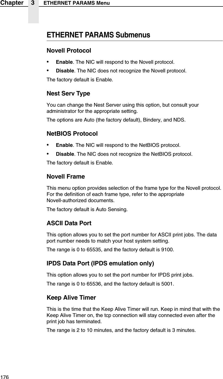 176Chapter 3 ETHERNET PARAMS MenuETHERNET PARAMS SubmenusNovell Protocol&bull;Enable. The NIC will respond to the Novell protocol.&bull;Disable. The NIC does not recognize the Novell protocol.The factory default is Enable.Nest Serv TypeYou can change the Nest Server using this option, but consult your administrator for the appropriate setting.The options are Auto (the factory default), Bindery, and NDS.NetBIOS Protocol&bull;Enable. The NIC will respond to the NetBIOS protocol.&bull;Disable. The NIC does not recognize the NetBIOS protocol.The factory default is Enable.Novell FrameThis menu option provides selection of the frame type for the Novell protocol. For the definition of each frame type, refer to the appropriateNovell-authorized documents.The factory default is Auto Sensing.ASCII Data PortThis option allows you to set the port number for ASCII print jobs. The data port number needs to match your host system setting.The range is 0 to 65535, and the factory default is 9100.IPDS Data Port (IPDS emulation only)This option allows you to set the port number for IPDS print jobs.The range is 0 to 65536, and the factory default is 5001.Keep Alive TimerThis is the time that the Keep Alive Timer will run. Keep in mind that with the Keep Alive Timer on, the tcp connection will stay connected even after the print job has terminated.The range is 2 to 10 minutes, and the factory default is 3 minutes.
