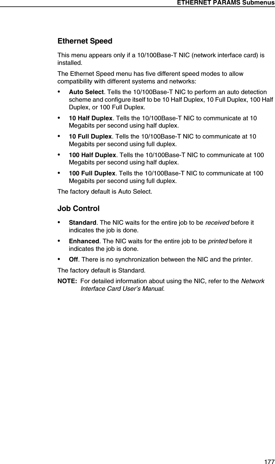 ETHERNET PARAMS Submenus177Ethernet SpeedThis menu appears only if a 10/100Base-T NIC (network interface card) is installed.The Ethernet Speed menu has five different speed modes to allow compatibility with different systems and networks:&bull;Auto Select. Tells the 10/100Base-T NIC to perform an auto detection scheme and configure itself to be 10 Half Duplex, 10 Full Duplex, 100 Half Duplex, or 100 Full Duplex.&bull;10 Half Duplex. Tells the 10/100Base-T NIC to communicate at 10 Megabits per second using half duplex.&bull;10 Full Duplex. Tells the 10/100Base-T NIC to communicate at 10 Megabits per second using full duplex.&bull;100 Half Duplex. Tells the 10/100Base-T NIC to communicate at 100 Megabits per second using half duplex.&bull;100 Full Duplex. Tells the 10/100Base-T NIC to communicate at 100 Megabits per second using full duplex.The factory default is Auto Select.Job Control&bull;Standard. The NIC waits for the entire job to be received before it indicates the job is done.&bull;Enhanced. The NIC waits for the entire job to be printed before it indicates the job is done.&bull;Off. There is no synchronization between the NIC and the printer.The factory default is Standard.NOTE: For detailed information about using the NIC, refer to the Network Interface Card User&rsquo;s Manual.