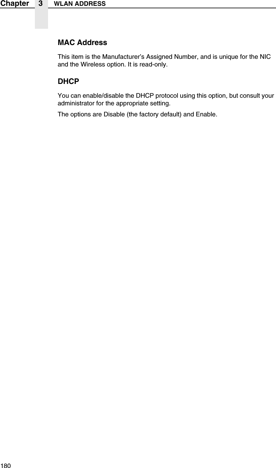 180Chapter 3 WLAN ADDRESSMAC AddressThis item is the Manufacturer&rsquo;s Assigned Number, and is unique for the NIC and the Wireless option. It is read-only.DHCPYou can enable/disable the DHCP protocol using this option, but consult your administrator for the appropriate setting.The options are Disable (the factory default) and Enable.