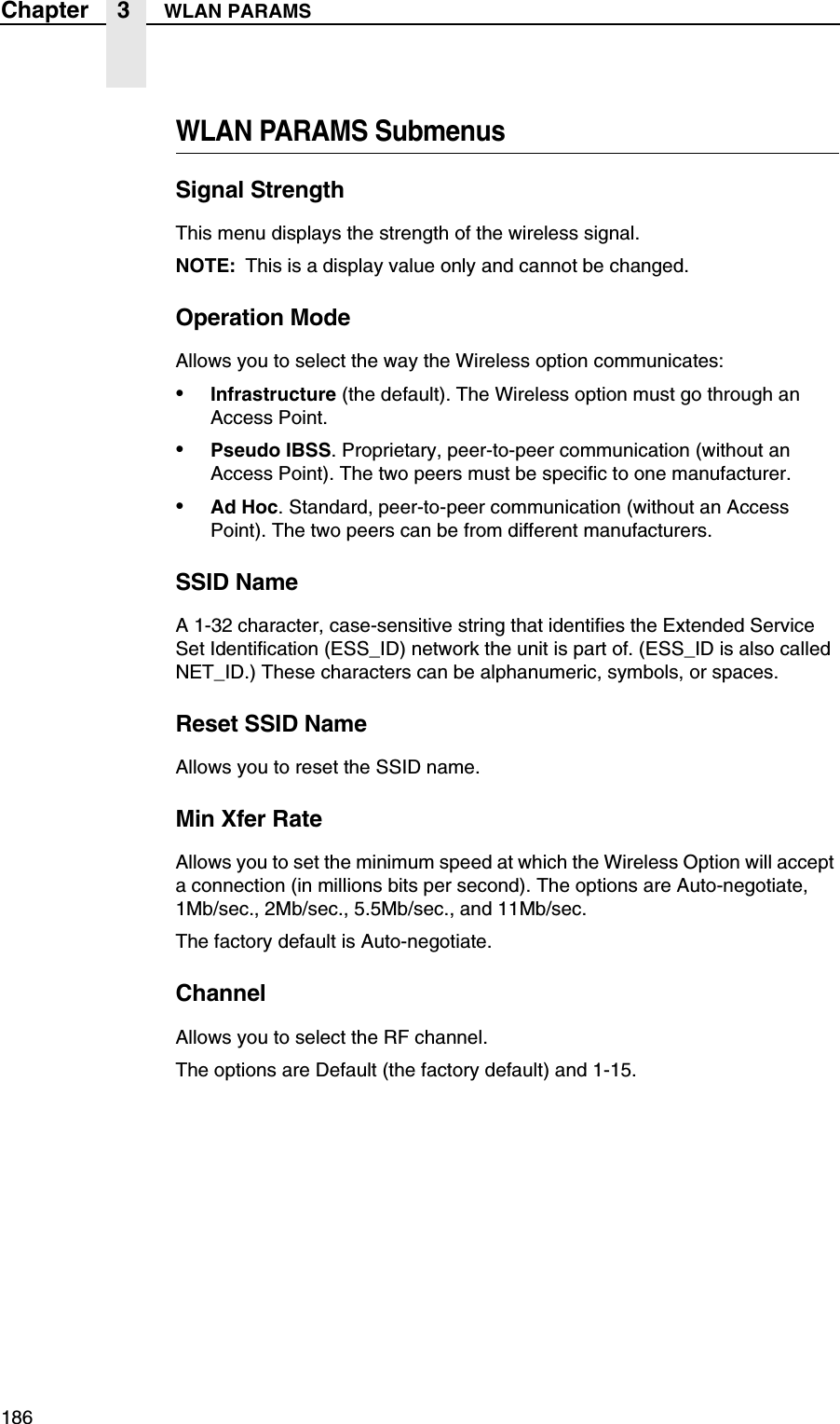186Chapter 3 WLAN PARAMSWLAN PARAMS SubmenusSignal StrengthThis menu displays the strength of the wireless signal.NOTE: This is a display value only and cannot be changed.Operation ModeAllows you to select the way the Wireless option communicates:&bull;Infrastructure (the default). The Wireless option must go through an Access Point.&bull;Pseudo IBSS. Proprietary, peer-to-peer communication (without an Access Point). The two peers must be specific to one manufacturer.&bull;Ad Hoc. Standard, peer-to-peer communication (without an Access Point). The two peers can be from different manufacturers.SSID NameA 1-32 character, case-sensitive string that identifies the Extended Service Set Identification (ESS_ID) network the unit is part of. (ESS_ID is also called NET_ID.) These characters can be alphanumeric, symbols, or spaces.Reset SSID NameAllows you to reset the SSID name.Min Xfer RateAllows you to set the minimum speed at which the Wireless Option will accept a connection (in millions bits per second). The options are Auto-negotiate, 1Mb/sec., 2Mb/sec., 5.5Mb/sec., and 11Mb/sec.The factory default is Auto-negotiate.ChannelAllows you to select the RF channel.The options are Default (the factory default) and 1-15.