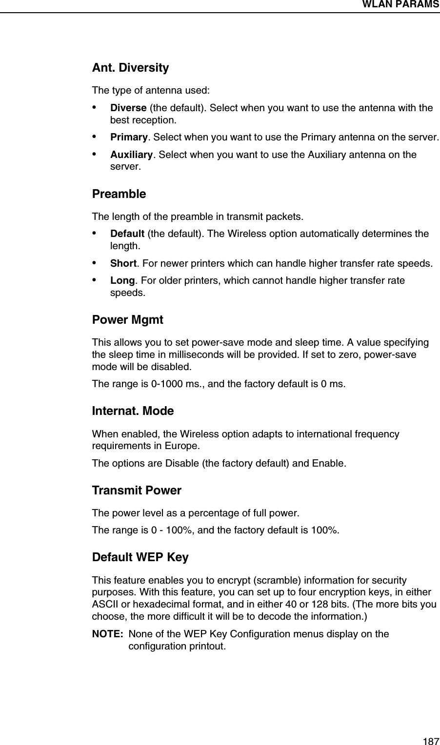 WLAN PARAMS Submenus187Ant. DiversityThe type of antenna used:&bull;Diverse (the default). Select when you want to use the antenna with the best reception.&bull;Primary. Select when you want to use the Primary antenna on the server.&bull;Auxiliary. Select when you want to use the Auxiliary antenna on the server.PreambleThe length of the preamble in transmit packets.&bull;Default (the default). The Wireless option automatically determines the length.&bull;Short. For newer printers which can handle higher transfer rate speeds.&bull;Long. For older printers, which cannot handle higher transfer rate speeds.Power MgmtThis allows you to set power-save mode and sleep time. A value specifying the sleep time in milliseconds will be provided. If set to zero, power-save mode will be disabled.The range is 0-1000 ms., and the factory default is 0 ms.Internat. ModeWhen enabled, the Wireless option adapts to international frequency requirements in Europe.The options are Disable (the factory default) and Enable.Transmit PowerThe power level as a percentage of full power.The range is 0 - 100%, and the factory default is 100%.Default WEP KeyThis feature enables you to encrypt (scramble) information for security purposes. With this feature, you can set up to four encryption keys, in either ASCII or hexadecimal format, and in either 40 or 128 bits. (The more bits you choose, the more difficult it will be to decode the information.)NOTE: None of the WEP Key Configuration menus display on the configuration printout.WLAN PARAMS