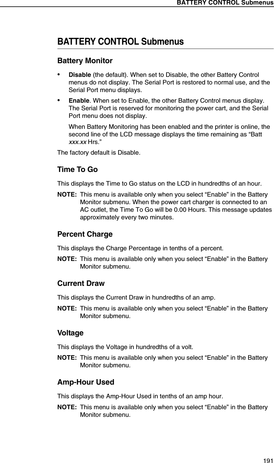 BATTERY CONTROL Submenus191BATTERY CONTROL SubmenusBattery Monitor&bull;Disable (the default). When set to Disable, the other Battery Control menus do not display. The Serial Port is restored to normal use, and the Serial Port menu displays.&bull;Enable. When set to Enable, the other Battery Control menus display. The Serial Port is reserved for monitoring the power cart, and the Serial Port menu does not display.When Battery Monitoring has been enabled and the printer is online, the second line of the LCD message displays the time remaining as &ldquo;Batt xxx.xx Hrs.&rdquo;The factory default is Disable.Time To GoThis displays the Time to Go status on the LCD in hundredths of an hour.NOTE: This menu is available only when you select &ldquo;Enable&rdquo; in the Battery Monitor submenu. When the power cart charger is connected to an AC outlet, the Time To Go will be 0.00 Hours. This message updates approximately every two minutes.Percent ChargeThis displays the Charge Percentage in tenths of a percent.NOTE: This menu is available only when you select &ldquo;Enable&rdquo; in the Battery Monitor submenu.Current DrawThis displays the Current Draw in hundredths of an amp.NOTE: This menu is available only when you select &ldquo;Enable&rdquo; in the Battery Monitor submenu.VoltageThis displays the Voltage in hundredths of a volt.NOTE: This menu is available only when you select &ldquo;Enable&rdquo; in the Battery Monitor submenu.Amp-Hour UsedThis displays the Amp-Hour Used in tenths of an amp hour.NOTE: This menu is available only when you select &ldquo;Enable&rdquo; in the Battery Monitor submenu.