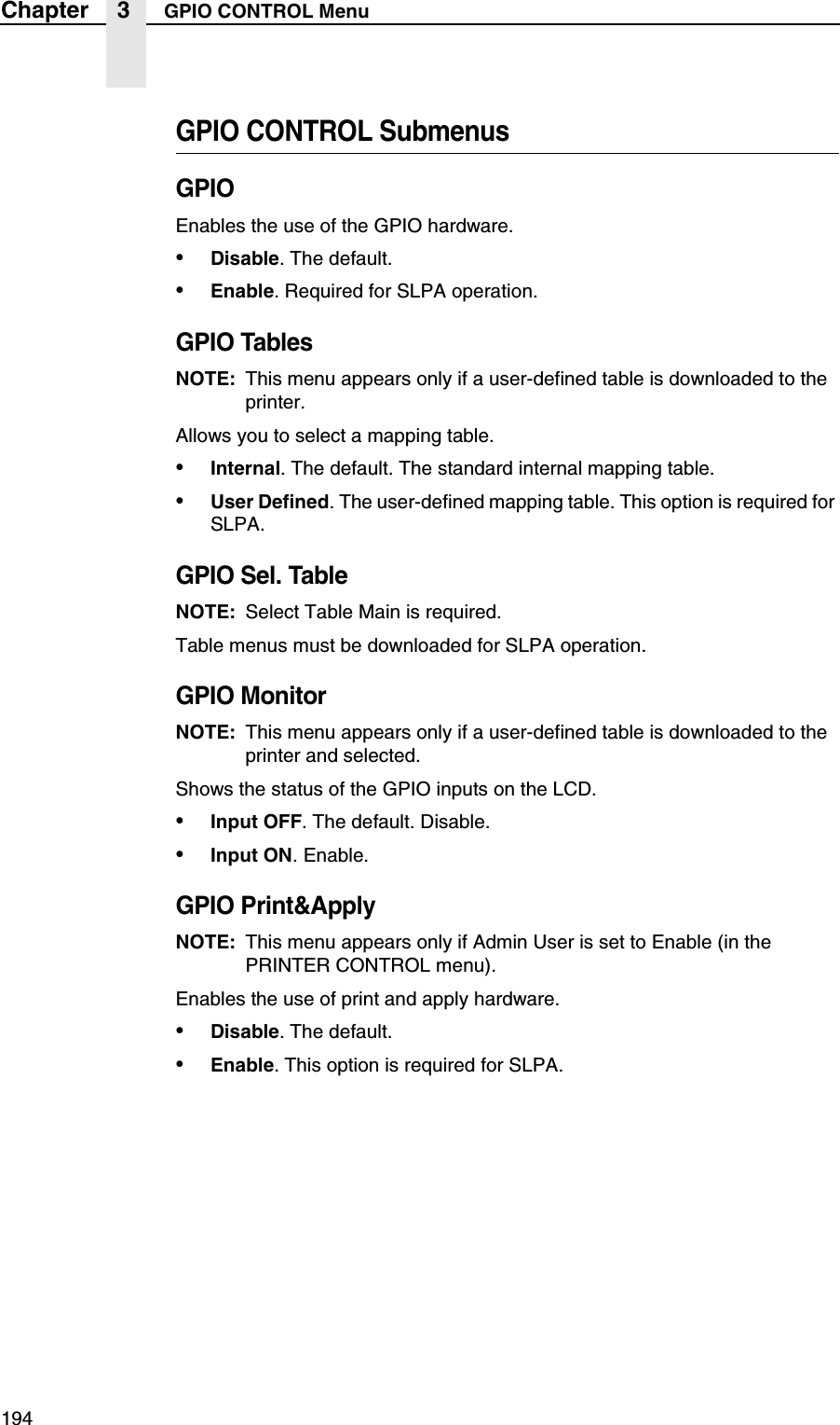 194Chapter 3 GPIO CONTROL MenuGPIO CONTROL SubmenusGPIOEnables the use of the GPIO hardware.&bull;Disable. The default.&bull;Enable. Required for SLPA operation.GPIO TablesNOTE: This menu appears only if a user-defined table is downloaded to the printer.Allows you to select a mapping table.&bull;Internal. The default. The standard internal mapping table.&bull;User Defined. The user-defined mapping table. This option is required for SLPA.GPIO Sel. TableNOTE: Select Table Main is required.Table menus must be downloaded for SLPA operation.GPIO MonitorNOTE: This menu appears only if a user-defined table is downloaded to the printer and selected.Shows the status of the GPIO inputs on the LCD.&bull;Input OFF. The default. Disable.&bull;Input ON. Enable.GPIO Print&amp;ApplyNOTE: This menu appears only if Admin User is set to Enable (in the PRINTER CONTROL menu).Enables the use of print and apply hardware.&bull;Disable. The default.&bull;Enable. This option is required for SLPA.