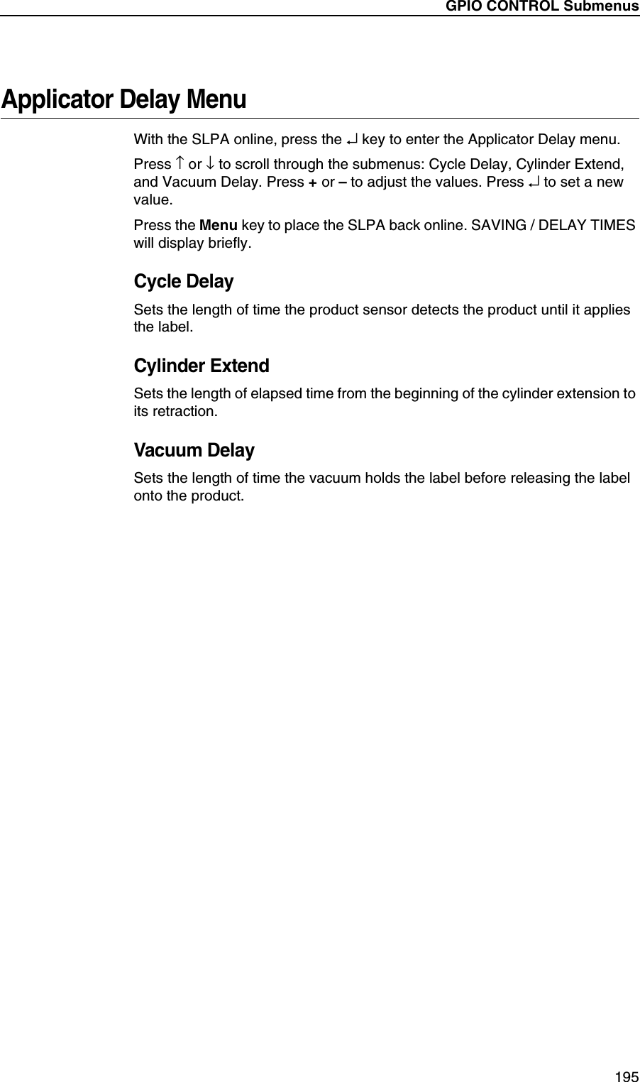 GPIO CONTROL Submenus195Applicator Delay MenuWith the SLPA online, press the &crarr; key to enter the Applicator Delay menu.Press &uarr; or &darr; to scroll through the submenus: Cycle Delay, Cylinder Extend, and Vacuum Delay. Press + or &ndash; to adjust the values. Press &crarr; to set a new value.Press the Menu key to place the SLPA back online. SAVING / DELAY TIMES will display briefly.Cycle DelaySets the length of time the product sensor detects the product until it applies the label.Cylinder ExtendSets the length of elapsed time from the beginning of the cylinder extension to its retraction.Vacuum DelaySets the length of time the vacuum holds the label before releasing the label onto the product.