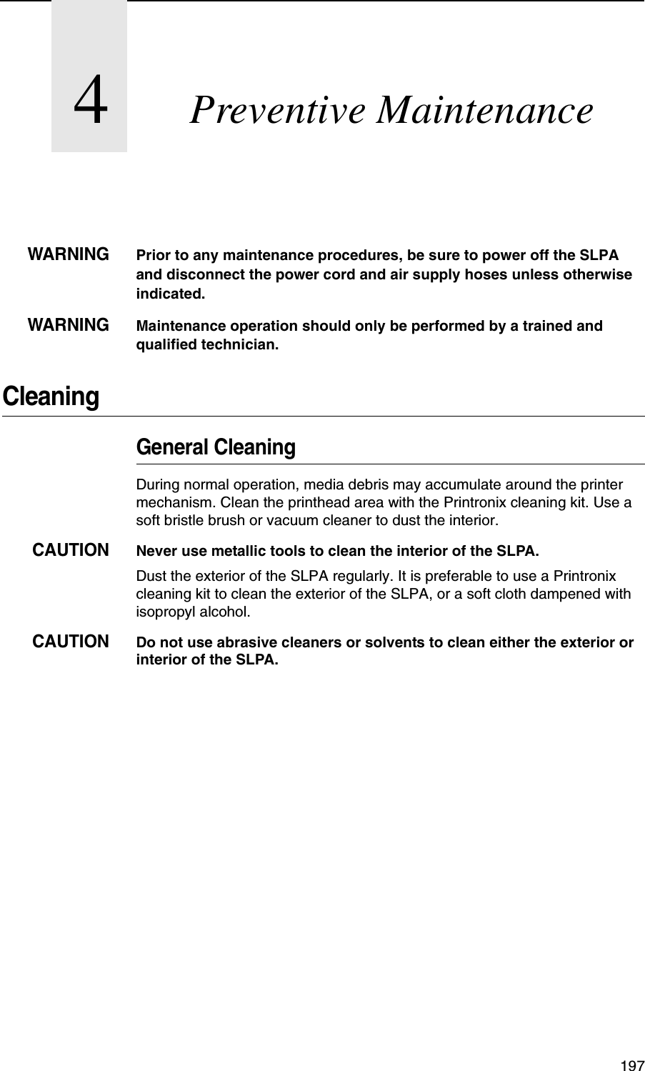 1974Preventive MaintenanceWARNINGPrior to any maintenance procedures, be sure to power off the SLPA and disconnect the power cord and air supply hoses unless otherwise indicated.WARNINGMaintenance operation should only be performed by a trained and qualified technician.CleaningGeneral CleaningDuring normal operation, media debris may accumulate around the printer mechanism. Clean the printhead area with the Printronix cleaning kit. Use a soft bristle brush or vacuum cleaner to dust the interior.CAUTIONNever use metallic tools to clean the interior of the SLPA.Dust the exterior of the SLPA regularly. It is preferable to use a Printronix cleaning kit to clean the exterior of the SLPA, or a soft cloth dampened with isopropyl alcohol.CAUTIONDo not use abrasive cleaners or solvents to clean either the exterior or interior of the SLPA.