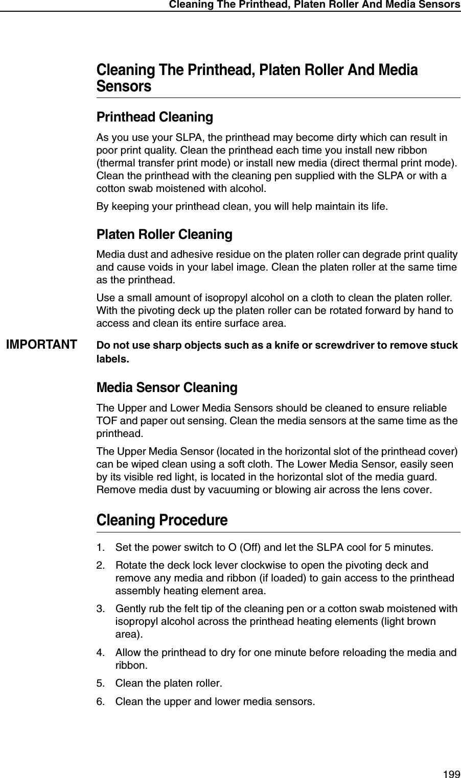 Cleaning The Printhead, Platen Roller And Media Sensors199Cleaning The Printhead, Platen Roller And Media SensorsPrinthead CleaningAs you use your SLPA, the printhead may become dirty which can result in poor print quality. Clean the printhead each time you install new ribbon (thermal transfer print mode) or install new media (direct thermal print mode). Clean the printhead with the cleaning pen supplied with the SLPA or with a cotton swab moistened with alcohol.By keeping your printhead clean, you will help maintain its life.Platen Roller CleaningMedia dust and adhesive residue on the platen roller can degrade print quality and cause voids in your label image. Clean the platen roller at the same time as the printhead.Use a small amount of isopropyl alcohol on a cloth to clean the platen roller. With the pivoting deck up the platen roller can be rotated forward by hand to access and clean its entire surface area.IMPORTANTDo not use sharp objects such as a knife or screwdriver to remove stuck labels.Media Sensor CleaningThe Upper and Lower Media Sensors should be cleaned to ensure reliable TOF and paper out sensing. Clean the media sensors at the same time as the printhead.The Upper Media Sensor (located in the horizontal slot of the printhead cover) can be wiped clean using a soft cloth. The Lower Media Sensor, easily seen by its visible red light, is located in the horizontal slot of the media guard. Remove media dust by vacuuming or blowing air across the lens cover.Cleaning Procedure1. Set the power switch to O (Off) and let the SLPA cool for 5 minutes.2. Rotate the deck lock lever clockwise to open the pivoting deck and remove any media and ribbon (if loaded) to gain access to the printhead assembly heating element area.3. Gently rub the felt tip of the cleaning pen or a cotton swab moistened with isopropyl alcohol across the printhead heating elements (light brown area).4. Allow the printhead to dry for one minute before reloading the media and ribbon.5. Clean the platen roller.6. Clean the upper and lower media sensors.