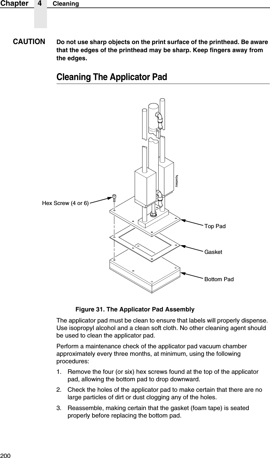 200Chapter 4 CleaningCAUTIONDo not use sharp objects on the print surface of the printhead. Be aware that the edges of the printhead may be sharp. Keep fingers away from the edges.Cleaning The Applicator PadFigure 31. The Applicator Pad AssemblyThe applicator pad must be clean to ensure that labels will properly dispense. Use isopropyl alcohol and a clean soft cloth. No other cleaning agent should be used to clean the applicator pad.Perform a maintenance check of the applicator pad vacuum chamber approximately every three months, at minimum, using the following procedures:1. Remove the four (or six) hex screws found at the top of the applicator pad, allowing the bottom pad to drop downward.2. Check the holes of the applicator pad to make certain that there are no large particles of dirt or dust clogging any of the holes.3. Reassemble, making certain that the gasket (foam tape) is seated properly before replacing the bottom pad.Hex Screw (4 or 6)Top PadGasketBottom Pad