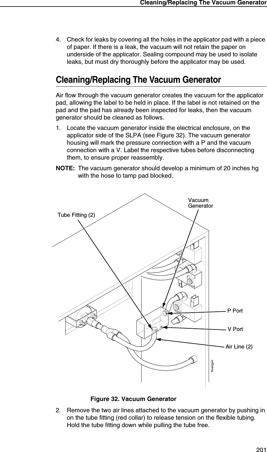 Cleaning/Replacing The Vacuum Generator2014. Check for leaks by covering all the holes in the applicator pad with a piece of paper. If there is a leak, the vacuum will not retain the paper on underside of the applicator. Sealing compound may be used to isolate leaks, but must dry thoroughly before the applicator may be used.Cleaning/Replacing The Vacuum GeneratorAir flow through the vacuum generator creates the vacuum for the applicator pad, allowing the label to be held in place. If the label is not retained on the pad and the pad has already been inspected for leaks, then the vacuum generator should be cleaned as follows.1. Locate the vacuum generator inside the electrical enclosure, on the applicator side of the SLPA (see Figure 32). The vacuum generator housing will mark the pressure connection with a P and the vacuum connection with a V. Label the respective tubes before disconnecting them, to ensure proper reassembly.NOTE: The vacuum generator should develop a minimum of 20 inches hg with the hose to tamp pad blocked.Figure 32. Vacuum Generator2. Remove the two air lines attached to the vacuum generator by pushing in on the tube fitting (red collar) to release tension on the flexible tubing. Hold the tube fitting down while pulling the tube free.Vacuum GeneratorAir Line (2)Tube Fitting (2)V PortP Port