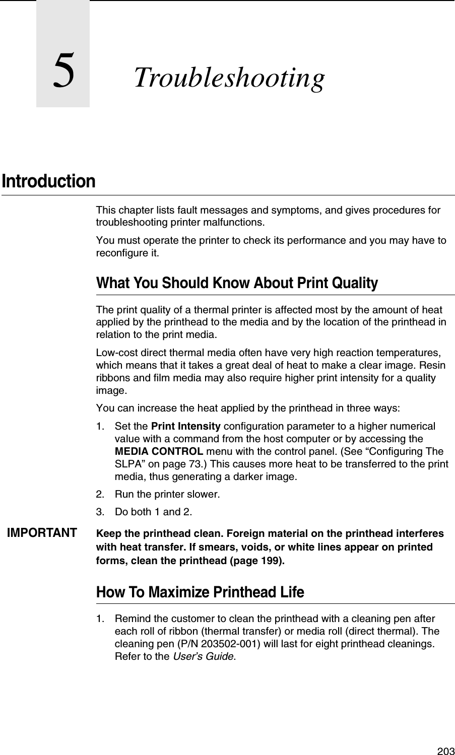  2035TroubleshootingIntroductionThis chapter lists fault messages and symptoms, and gives procedures for troubleshooting printer malfunctions.You must operate the printer to check its performance and you may have to reconfigure it.What You Should Know About Print QualityThe print quality of a thermal printer is affected most by the amount of heat applied by the printhead to the media and by the location of the printhead in relation to the print media.Low-cost direct thermal media often have very high reaction temperatures, which means that it takes a great deal of heat to make a clear image. Resin ribbons and film media may also require higher print intensity for a quality image.You can increase the heat applied by the printhead in three ways:1. Set the Print Intensity configuration parameter to a higher numerical value with a command from the host computer or by accessing the MEDIA CONTROL menu with the control panel. (See &ldquo;Configuring The SLPA&rdquo; on page 73.) This causes more heat to be transferred to the print media, thus generating a darker image.2. Run the printer slower.3. Do both 1 and 2.IMPORTANTKeep the printhead clean. Foreign material on the printhead interferes with heat transfer. If smears, voids, or white lines appear on printed forms, clean the printhead (page 199).How To Maximize Printhead Life1. Remind the customer to clean the printhead with a cleaning pen after each roll of ribbon (thermal transfer) or media roll (direct thermal). The cleaning pen (P/N 203502-001) will last for eight printhead cleanings. Refer to the User&rsquo;s Guide.