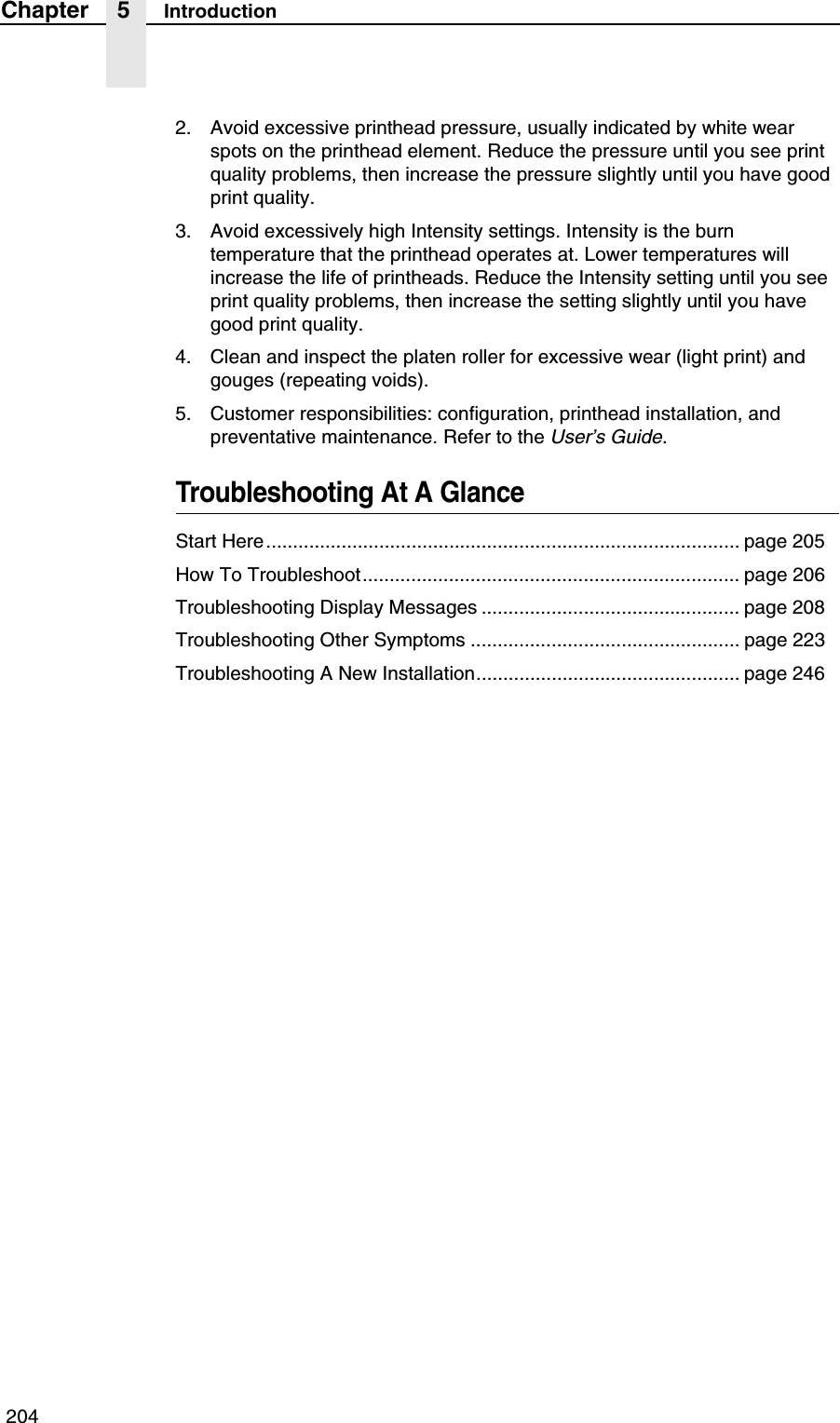  204Chapter 5 Introduction2. Avoid excessive printhead pressure, usually indicated by white wear spots on the printhead element. Reduce the pressure until you see print quality problems, then increase the pressure slightly until you have good print quality.3. Avoid excessively high Intensity settings. Intensity is the burn temperature that the printhead operates at. Lower temperatures will increase the life of printheads. Reduce the Intensity setting until you see print quality problems, then increase the setting slightly until you have good print quality.4. Clean and inspect the platen roller for excessive wear (light print) and gouges (repeating voids).5. Customer responsibilities: configuration, printhead installation, and preventative maintenance. Refer to the User&rsquo;s Guide.Troubleshooting At A GlanceStart Here........................................................................................ page 205How To Troubleshoot...................................................................... page 206Troubleshooting Display Messages ................................................ page 208Troubleshooting Other Symptoms .................................................. page 223Troubleshooting A New Installation................................................. page 246