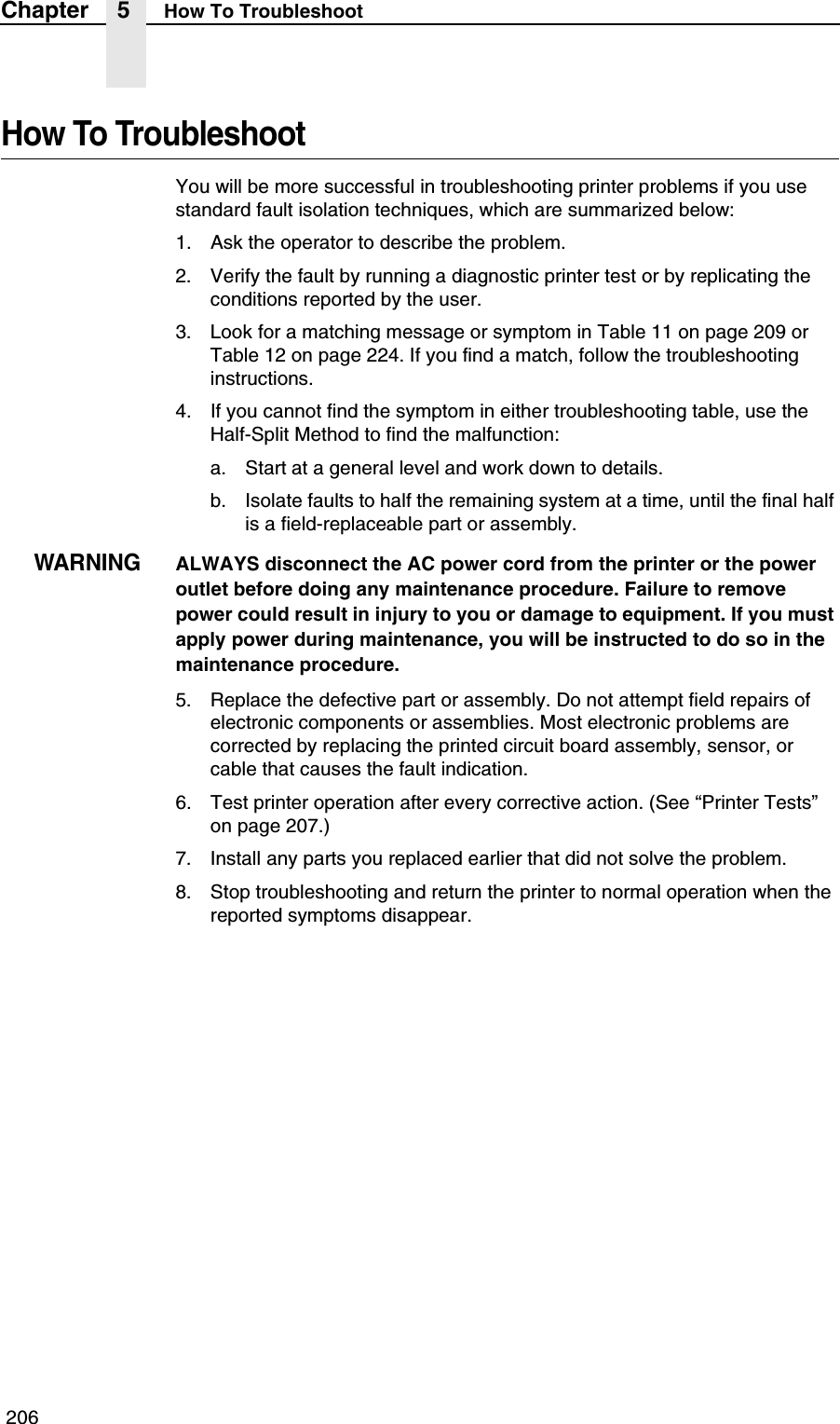  206Chapter 5 How To TroubleshootHow To TroubleshootYou will be more successful in troubleshooting printer problems if you use standard fault isolation techniques, which are summarized below:1. Ask the operator to describe the problem.2. Verify the fault by running a diagnostic printer test or by replicating the conditions reported by the user.3. Look for a matching message or symptom in Table 11 on page 209 or Table 12 on page 224. If you find a match, follow the troubleshooting instructions.4. If you cannot find the symptom in either troubleshooting table, use the Half-Split Method to find the malfunction:a. Start at a general level and work down to details.b. Isolate faults to half the remaining system at a time, until the final half is a field-replaceable part or assembly.WARNINGALWAYS disconnect the AC power cord from the printer or the power outlet before doing any maintenance procedure. Failure to remove power could result in injury to you or damage to equipment. If you must apply power during maintenance, you will be instructed to do so in the maintenance procedure.5. Replace the defective part or assembly. Do not attempt field repairs of electronic components or assemblies. Most electronic problems are corrected by replacing the printed circuit board assembly, sensor, or cable that causes the fault indication.6. Test printer operation after every corrective action. (See &ldquo;Printer Tests&rdquo; on page 207.)7. Install any parts you replaced earlier that did not solve the problem.8. Stop troubleshooting and return the printer to normal operation when the reported symptoms disappear.