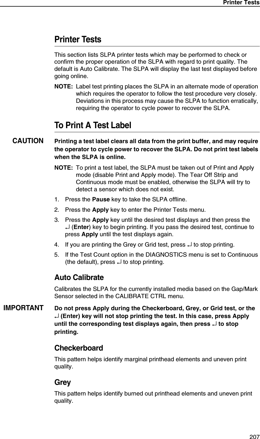 Printer Tests 207Printer TestsThis section lists SLPA printer tests which may be performed to check or confirm the proper operation of the SLPA with regard to print quality. The default is Auto Calibrate. The SLPA will display the last test displayed before going online.NOTE: Label test printing places the SLPA in an alternate mode of operation which requires the operator to follow the test procedure very closely. Deviations in this process may cause the SLPA to function erratically, requiring the operator to cycle power to recover the SLPA.To Print A Test LabelCAUTIONPrinting a test label clears all data from the print buffer, and may require the operator to cycle power to recover the SLPA. Do not print test labels when the SLPA is online.NOTE: To print a test label, the SLPA must be taken out of Print and Apply mode (disable Print and Apply mode). The Tear Off Strip and Continuous mode must be enabled, otherwise the SLPA will try to detect a sensor which does not exist.1. Press the Pause key to take the SLPA offline.2. Press the Apply key to enter the Printer Tests menu.3. Press the Apply key until the desired test displays and then press the&crarr; (Enter) key to begin printing. If you pass the desired test, continue to press Apply until the test displays again.4. If you are printing the Grey or Grid test, press &crarr; to stop printing.5. If the Test Count option in the DIAGNOSTICS menu is set to Continuous (the default), press &crarr; to stop printing.Auto CalibrateCalibrates the SLPA for the currently installed media based on the Gap/Mark Sensor selected in the CALIBRATE CTRL menu.IMPORTANTDo not press Apply during the Checkerboard, Grey, or Grid test, or the&crarr; (Enter) key will not stop printing the test. In this case, press Apply until the corresponding test displays again, then press &crarr; to stop printing.CheckerboardThis pattern helps identify marginal printhead elements and uneven print quality.GreyThis pattern helps identify burned out printhead elements and uneven print quality.
