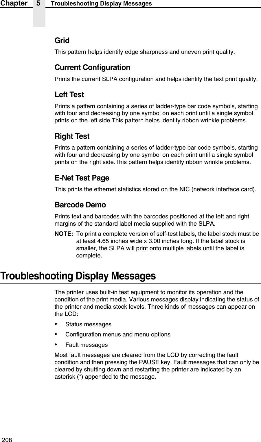  208Chapter 5 Troubleshooting Display MessagesGridThis pattern helps identify edge sharpness and uneven print quality.Current ConfigurationPrints the current SLPA configuration and helps identify the text print quality.Left TestPrints a pattern containing a series of ladder-type bar code symbols, starting with four and decreasing by one symbol on each print until a single symbol prints on the left side.This pattern helps identify ribbon wrinkle problems.Right TestPrints a pattern containing a series of ladder-type bar code symbols, starting with four and decreasing by one symbol on each print until a single symbol prints on the right side.This pattern helps identify ribbon wrinkle problems.E-Net Test PageThis prints the ethernet statistics stored on the NIC (network interface card).Barcode DemoPrints text and barcodes with the barcodes positioned at the left and right margins of the standard label media supplied with the SLPA.NOTE: To print a complete version of self-test labels, the label stock must be at least 4.65 inches wide x 3.00 inches long. If the label stock is smaller, the SLPA will print onto multiple labels until the label is complete.Troubleshooting Display MessagesThe printer uses built-in test equipment to monitor its operation and the condition of the print media. Various messages display indicating the status of the printer and media stock levels. Three kinds of messages can appear on the LCD:&bull;Status messages&bull;Configuration menus and menu options&bull;Fault messagesMost fault messages are cleared from the LCD by correcting the fault condition and then pressing the PAUSE key. Fault messages that can only be cleared by shutting down and restarting the printer are indicated by an asterisk (*) appended to the message.