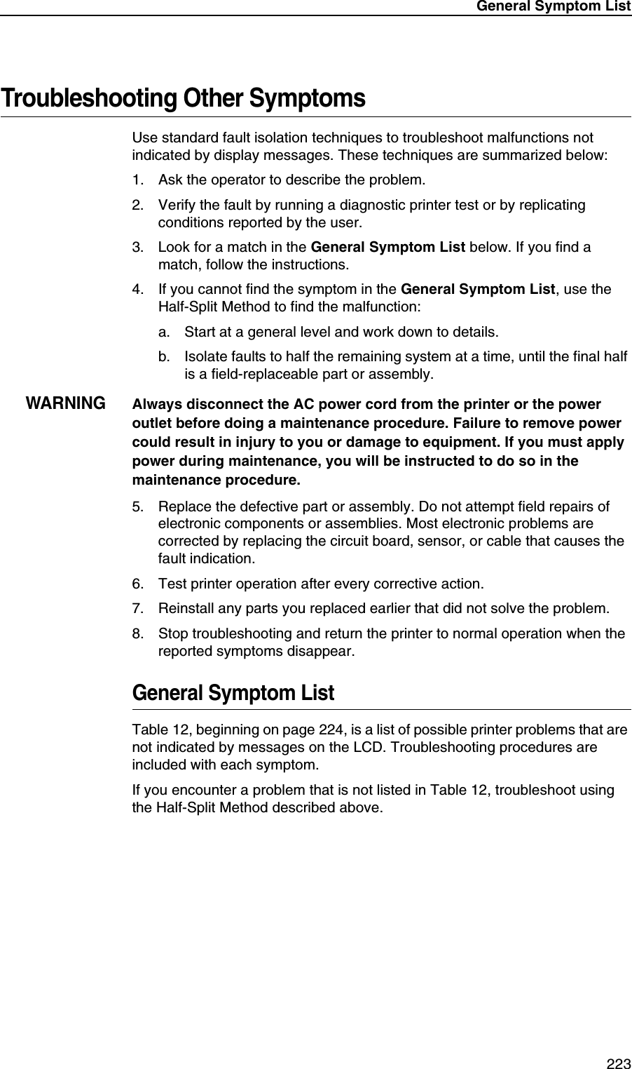 General Symptom List 223Troubleshooting Other SymptomsUse standard fault isolation techniques to troubleshoot malfunctions not indicated by display messages. These techniques are summarized below:1. Ask the operator to describe the problem.2. Verify the fault by running a diagnostic printer test or by replicating conditions reported by the user.3. Look for a match in the General Symptom List below. If you find a match, follow the instructions.4. If you cannot find the symptom in the General Symptom List, use the Half-Split Method to find the malfunction:a. Start at a general level and work down to details.b. Isolate faults to half the remaining system at a time, until the final half is a field-replaceable part or assembly.WARNINGAlways disconnect the AC power cord from the printer or the power outlet before doing a maintenance procedure. Failure to remove power could result in injury to you or damage to equipment. If you must apply power during maintenance, you will be instructed to do so in the maintenance procedure.5. Replace the defective part or assembly. Do not attempt field repairs of electronic components or assemblies. Most electronic problems are corrected by replacing the circuit board, sensor, or cable that causes the fault indication.6. Test printer operation after every corrective action.7. Reinstall any parts you replaced earlier that did not solve the problem.8. Stop troubleshooting and return the printer to normal operation when the reported symptoms disappear.General Symptom ListTable 12, beginning on page 224, is a list of possible printer problems that are not indicated by messages on the LCD. Troubleshooting procedures are included with each symptom.If you encounter a problem that is not listed in Table 12, troubleshoot using the Half-Split Method described above.