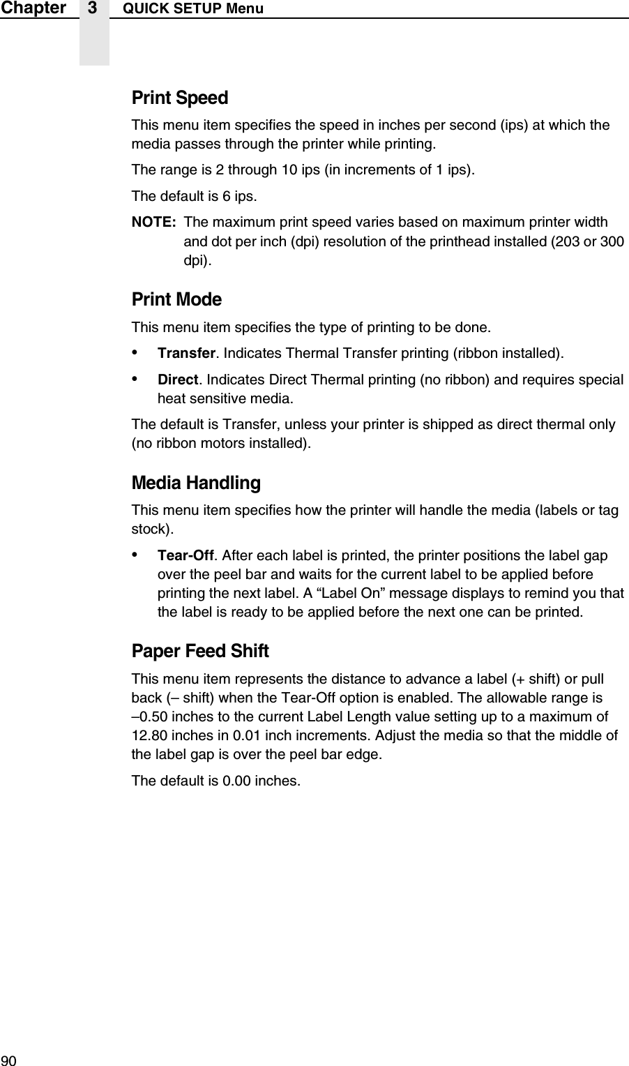 90Chapter 3 QUICK SETUP MenuPrint SpeedThis menu item specifies the speed in inches per second (ips) at which the media passes through the printer while printing.The range is 2 through 10 ips (in increments of 1 ips).The default is 6 ips.NOTE: The maximum print speed varies based on maximum printer width and dot per inch (dpi) resolution of the printhead installed (203 or 300 dpi).Print ModeThis menu item specifies the type of printing to be done.&bull;Transfer. Indicates Thermal Transfer printing (ribbon installed).&bull;Direct. Indicates Direct Thermal printing (no ribbon) and requires special heat sensitive media.The default is Transfer, unless your printer is shipped as direct thermal only (no ribbon motors installed).Media HandlingThis menu item specifies how the printer will handle the media (labels or tag stock).&bull;Tear-Off. After each label is printed, the printer positions the label gap over the peel bar and waits for the current label to be applied before printing the next label. A &ldquo;Label On&rdquo; message displays to remind you that the label is ready to be applied before the next one can be printed.Paper Feed ShiftThis menu item represents the distance to advance a label (+ shift) or pull back (&ndash; shift) when the Tear-Off option is enabled. The allowable range is&ndash;0.50 inches to the current Label Length value setting up to a maximum of 12.80 inches in 0.01 inch increments. Adjust the media so that the middle of the label gap is over the peel bar edge.The default is 0.00 inches.