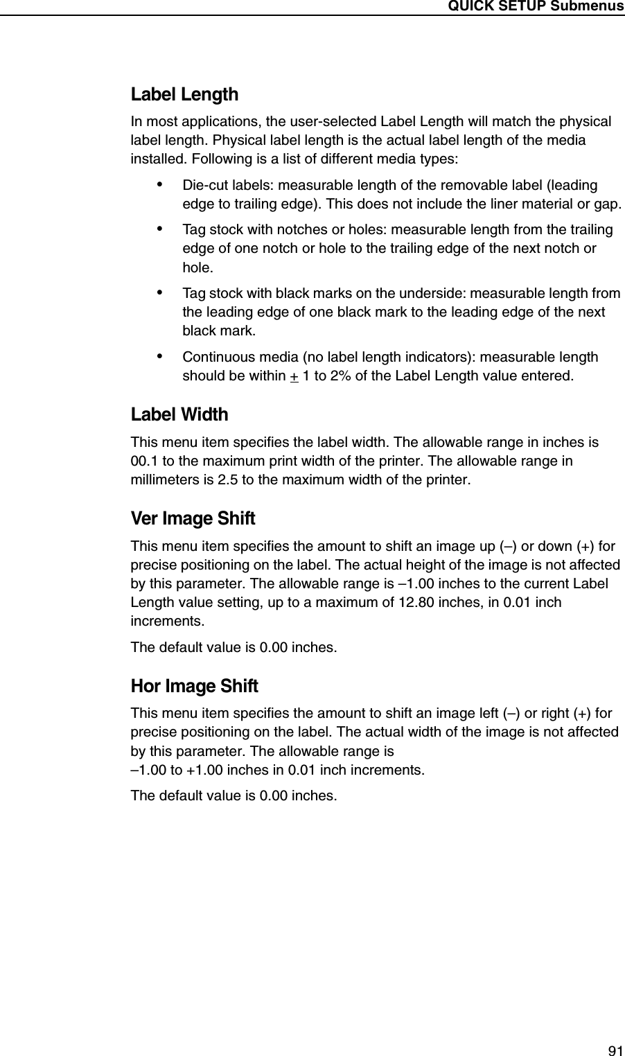 QUICK SETUP Submenus91Label LengthIn most applications, the user-selected Label Length will match the physical label length. Physical label length is the actual label length of the media installed. Following is a list of different media types:&bull;Die-cut labels: measurable length of the removable label (leading edge to trailing edge). This does not include the liner material or gap.&bull;Tag stock with notches or holes: measurable length from the trailing edge of one notch or hole to the trailing edge of the next notch or hole.&bull;Tag stock with black marks on the underside: measurable length from the leading edge of one black mark to the leading edge of the next black mark.&bull;Continuous media (no label length indicators): measurable length should be within + 1 to 2% of the Label Length value entered.Label WidthThis menu item specifies the label width. The allowable range in inches is 00.1 to the maximum print width of the printer. The allowable range in millimeters is 2.5 to the maximum width of the printer.Ver Image ShiftThis menu item specifies the amount to shift an image up (&ndash;) or down (+) for precise positioning on the label. The actual height of the image is not affected by this parameter. The allowable range is &ndash;1.00 inches to the current Label Length value setting, up to a maximum of 12.80 inches, in 0.01 inch increments.The default value is 0.00 inches.Hor Image ShiftThis menu item specifies the amount to shift an image left (&ndash;) or right (+) for precise positioning on the label. The actual width of the image is not affected by this parameter. The allowable range is&ndash;1.00 to +1.00 inches in 0.01 inch increments.The default value is 0.00 inches.