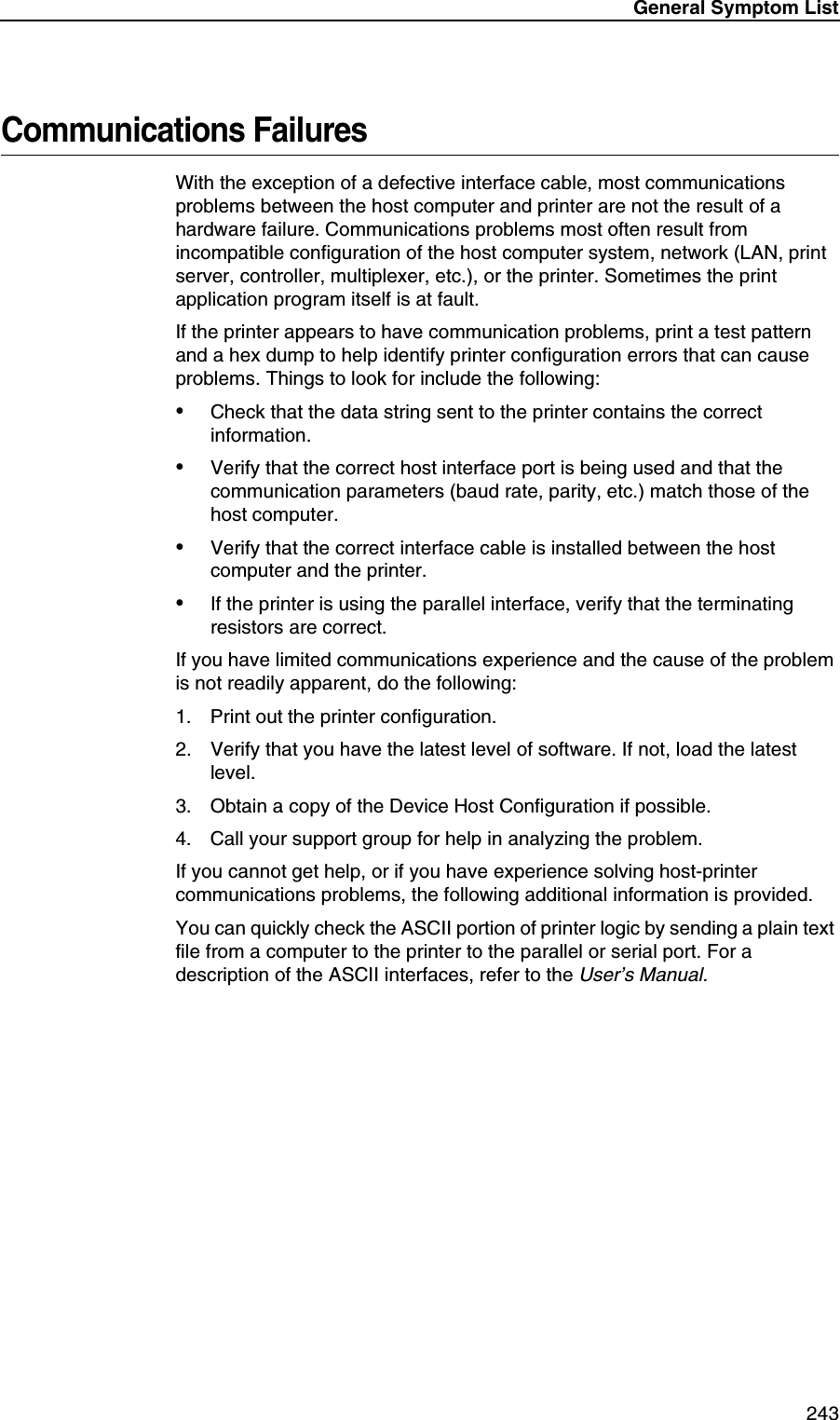 General Symptom List 243Communications FailuresWith the exception of a defective interface cable, most communications problems between the host computer and printer are not the result of a hardware failure. Communications problems most often result from incompatible configuration of the host computer system, network (LAN, print server, controller, multiplexer, etc.), or the printer. Sometimes the print application program itself is at fault.If the printer appears to have communication problems, print a test pattern and a hex dump to help identify printer configuration errors that can cause problems. Things to look for include the following:&bull;Check that the data string sent to the printer contains the correct information.&bull;Verify that the correct host interface port is being used and that the communication parameters (baud rate, parity, etc.) match those of the host computer.&bull;Verify that the correct interface cable is installed between the host computer and the printer.&bull;If the printer is using the parallel interface, verify that the terminating resistors are correct.If you have limited communications experience and the cause of the problem is not readily apparent, do the following:1. Print out the printer configuration.2. Verify that you have the latest level of software. If not, load the latest level.3. Obtain a copy of the Device Host Configuration if possible.4. Call your support group for help in analyzing the problem.If you cannot get help, or if you have experience solving host-printer communications problems, the following additional information is provided.You can quickly check the ASCII portion of printer logic by sending a plain text file from a computer to the printer to the parallel or serial port. For a description of the ASCII interfaces, refer to the User&rsquo;s Manual.