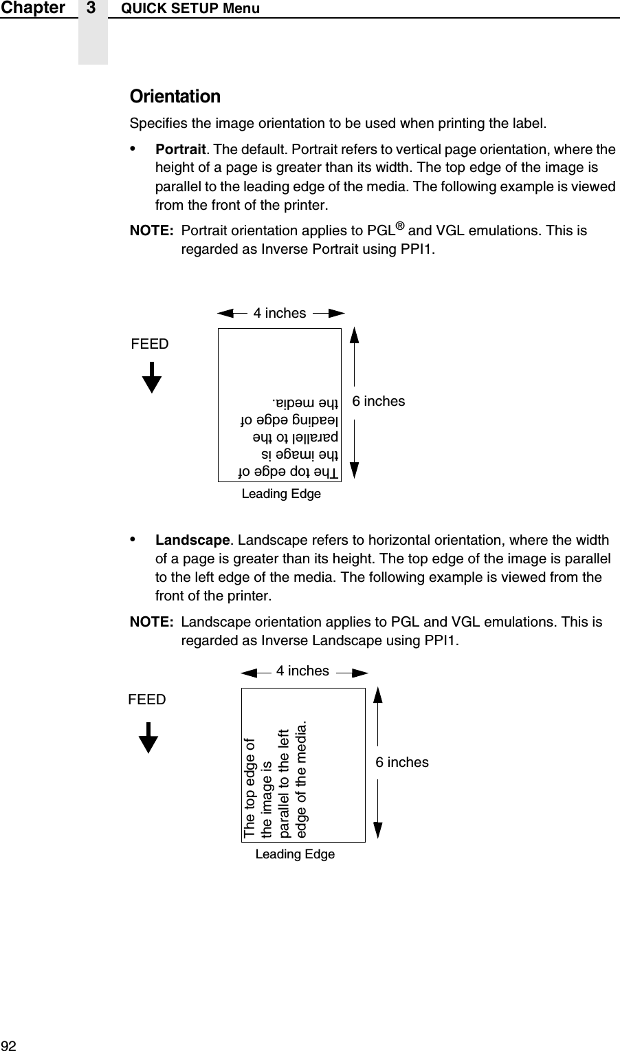 92Chapter 3 QUICK SETUP MenuOrientationSpecifies the image orientation to be used when printing the label.&bull;Portrait. The default. Portrait refers to vertical page orientation, where the height of a page is greater than its width. The top edge of the image is parallel to the leading edge of the media. The following example is viewed from the front of the printer.NOTE: Portrait orientation applies to PGL&reg; and VGL emulations. This is regarded as Inverse Portrait using PPI1.&bull;Landscape. Landscape refers to horizontal orientation, where the width of a page is greater than its height. The top edge of the image is parallel to the left edge of the media. The following example is viewed from the front of the printer.NOTE: Landscape orientation applies to PGL and VGL emulations. This is regarded as Inverse Landscape using PPI1.4 inchesFEED6 inchesThe top edge of the image is parallel to the leading edge of the media.Leading Edge4 inchesFEED6 inchesThe top edge of the image is parallel to the left edge of the media.Leading Edge