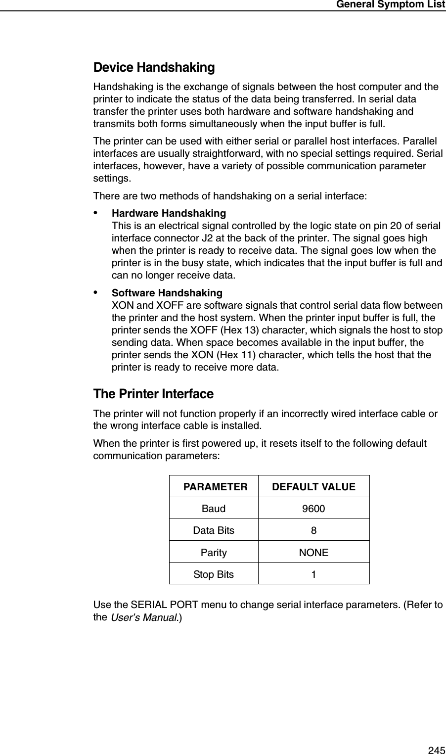 General Symptom List 245Device HandshakingHandshaking is the exchange of signals between the host computer and the printer to indicate the status of the data being transferred. In serial data transfer the printer uses both hardware and software handshaking and transmits both forms simultaneously when the input buffer is full.The printer can be used with either serial or parallel host interfaces. Parallel interfaces are usually straightforward, with no special settings required. Serial interfaces, however, have a variety of possible communication parameter settings.There are two methods of handshaking on a serial interface:&bull;Hardware HandshakingThis is an electrical signal controlled by the logic state on pin 20 of serial interface connector J2 at the back of the printer. The signal goes high when the printer is ready to receive data. The signal goes low when the printer is in the busy state, which indicates that the input buffer is full and can no longer receive data.&bull;Software HandshakingXON and XOFF are software signals that control serial data flow between the printer and the host system. When the printer input buffer is full, the printer sends the XOFF (Hex 13) character, which signals the host to stop sending data. When space becomes available in the input buffer, the printer sends the XON (Hex 11) character, which tells the host that the printer is ready to receive more data.The Printer InterfaceThe printer will not function properly if an incorrectly wired interface cable or the wrong interface cable is installed.When the printer is first powered up, it resets itself to the following default communication parameters:Use the SERIAL PORT menu to change serial interface parameters. (Refer to the User&rsquo;s Manual.)PARAMETER DEFAULT VALUEBaud 9600Data Bits 8Parity NONEStop Bits 1