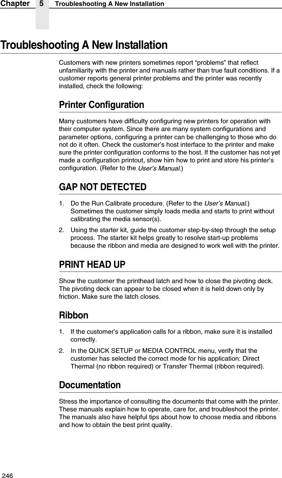  246Chapter 5 Troubleshooting A New InstallationTroubleshooting A New InstallationCustomers with new printers sometimes report &ldquo;problems&rdquo; that reflect unfamiliarity with the printer and manuals rather than true fault conditions. If a customer reports general printer problems and the printer was recently installed, check the following:Printer ConfigurationMany customers have difficulty configuring new printers for operation with their computer system. Since there are many system configurations and parameter options, configuring a printer can be challenging to those who do not do it often. Check the customer&rsquo;s host interface to the printer and make sure the printer configuration conforms to the host. If the customer has not yet made a configuration printout, show him how to print and store his printer&rsquo;s configuration. (Refer to the User&rsquo;s Manual.)GAP NOT DETECTED1. Do the Run Calibrate procedure. (Refer to the User&rsquo;s Manual.) Sometimes the customer simply loads media and starts to print without calibrating the media sensor(s).2. Using the starter kit, guide the customer step-by-step through the setup process. The starter kit helps greatly to resolve start-up problems because the ribbon and media are designed to work well with the printer.PRINT HEAD UPShow the customer the printhead latch and how to close the pivoting deck. The pivoting deck can appear to be closed when it is held down only by friction. Make sure the latch closes.Ribbon1. If the customer&rsquo;s application calls for a ribbon, make sure it is installed correctly.2. In the QUICK SETUP or MEDIA CONTROL menu, verify that the customer has selected the correct mode for his application: Direct Thermal (no ribbon required) or Transfer Thermal (ribbon required).DocumentationStress the importance of consulting the documents that come with the printer. These manuals explain how to operate, care for, and troubleshoot the printer. The manuals also have helpful tips about how to choose media and ribbons and how to obtain the best print quality.