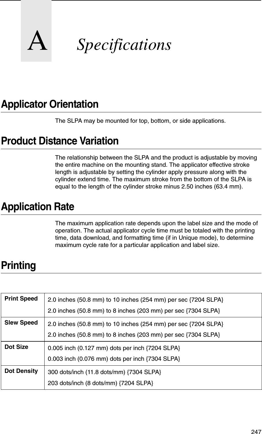 247ASpecificationsApplicator OrientationThe SLPA may be mounted for top, bottom, or side applications.Product Distance VariationThe relationship between the SLPA and the product is adjustable by moving the entire machine on the mounting stand. The applicator effective stroke length is adjustable by setting the cylinder apply pressure along with the cylinder extend time. The maximum stroke from the bottom of the SLPA is equal to the length of the cylinder stroke minus 2.50 inches (63.4 mm). Application RateThe maximum application rate depends upon the label size and the mode of operation. The actual applicator cycle time must be totaled with the printing time, data download, and formatting time (if in Unique mode), to determine maximum cycle rate for a particular application and label size.PrintingPrint Speed 2.0 inches (50.8 mm) to 10 inches (254 mm) per sec {7204 SLPA}2.0 inches (50.8 mm) to 8 inches (203 mm) per sec {7304 SLPA}Slew Speed 2.0 inches (50.8 mm) to 10 inches (254 mm) per sec {7204 SLPA}2.0 inches (50.8 mm) to 8 inches (203 mm) per sec {7304 SLPA}Dot Size 0.005 inch (0.127 mm) dots per inch {7204 SLPA}0.003 inch (0.076 mm) dots per inch {7304 SLPA}Dot Density 300 dots/inch (11.8 dots/mm) {7304 SLPA}203 dots/inch (8 dots/mm) {7204 SLPA}