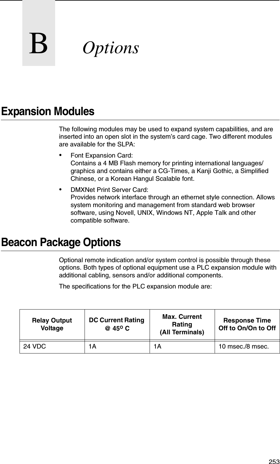 253BOptionsExpansion ModulesThe following modules may be used to expand system capabilities, and are inserted into an open slot in the system&rsquo;s card cage. Two different modules are available for the SLPA:&bull;Font Expansion Card:Contains a 4 MB Flash memory for printing international languages/graphics and contains either a CG-Times, a Kanji Gothic, a Simplified Chinese, or a Korean Hangul Scalable font.&bull;DMXNet Print Server Card:Provides network interface through an ethernet style connection. Allows system monitoring and management from standard web browser software, using Novell, UNIX, Windows NT, Apple Talk and other compatible software.Beacon Package OptionsOptional remote indication and/or system control is possible through these options. Both types of optional equipment use a PLC expansion module with additional cabling, sensors and/or additional components.The specifications for the PLC expansion module are:Relay Output VoltageDC Current Rating @ 45O CMax. Current Rating (All Terminals)Response Time Off to On/On to Off24 VDC 1A 1A 10 msec./8 msec.