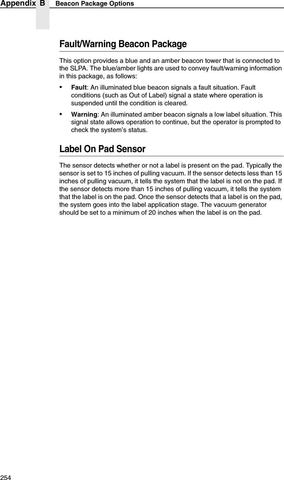 254Appendix B Beacon Package OptionsFault/Warning Beacon PackageThis option provides a blue and an amber beacon tower that is connected to the SLPA. The blue/amber lights are used to convey fault/warning information in this package, as follows:&bull;Fault: An illuminated blue beacon signals a fault situation. Fault conditions (such as Out of Label) signal a state where operation is suspended until the condition is cleared.&bull;Warning: An illuminated amber beacon signals a low label situation. This signal state allows operation to continue, but the operator is prompted to check the system&rsquo;s status.Label On Pad SensorThe sensor detects whether or not a label is present on the pad. Typically the sensor is set to 15 inches of pulling vacuum. If the sensor detects less than 15 inches of pulling vacuum, it tells the system that the label is not on the pad. If the sensor detects more than 15 inches of pulling vacuum, it tells the system that the label is on the pad. Once the sensor detects that a label is on the pad, the system goes into the label application stage. The vacuum generator should be set to a minimum of 20 inches when the label is on the pad.