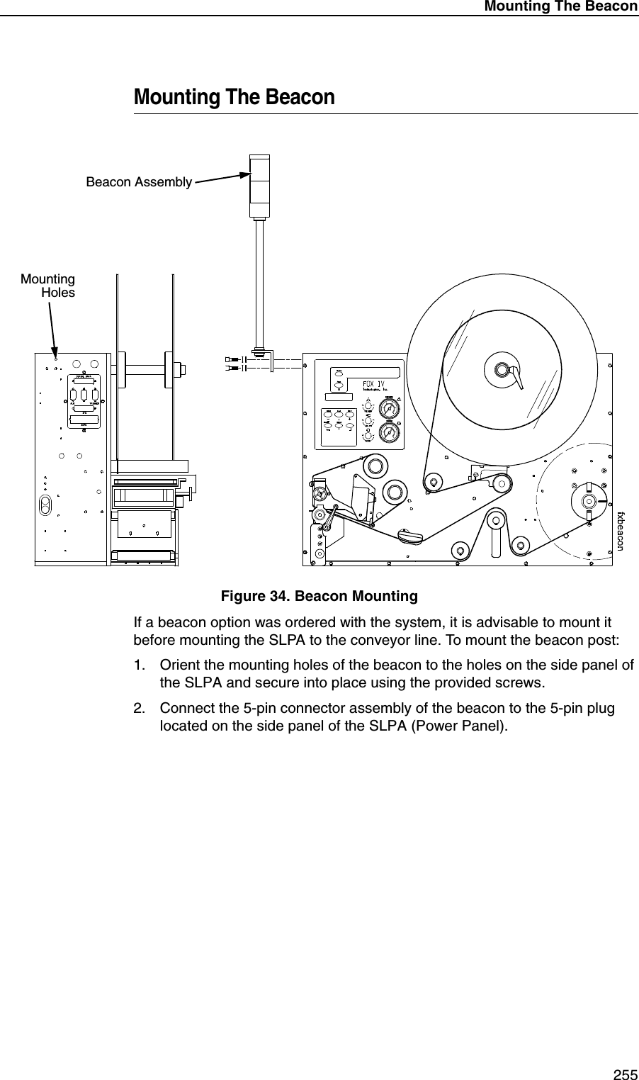 Mounting The Beacon255Mounting The BeaconFigure 34. Beacon MountingIf a beacon option was ordered with the system, it is advisable to mount it before mounting the SLPA to the conveyor line. To mount the beacon post:1. Orient the mounting holes of the beacon to the holes on the side panel of the SLPA and secure into place using the provided screws.2. Connect the 5-pin connector assembly of the beacon to the 5-pin plug located on the side panel of the SLPA (Power Panel).Beacon AssemblyMountingHoles