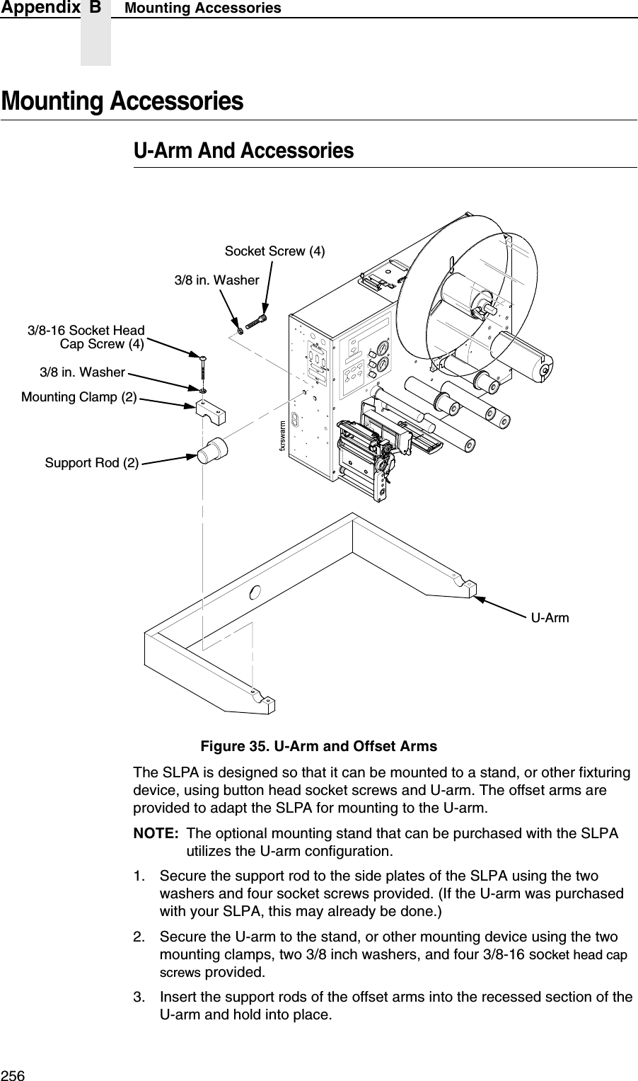 256Appendix B Mounting AccessoriesMounting AccessoriesU-Arm And AccessoriesFigure 35. U-Arm and Offset ArmsThe SLPA is designed so that it can be mounted to a stand, or other fixturing device, using button head socket screws and U-arm. The offset arms are provided to adapt the SLPA for mounting to the U-arm.NOTE: The optional mounting stand that can be purchased with the SLPA utilizes the U-arm configuration.1. Secure the support rod to the side plates of the SLPA using the two washers and four socket screws provided. (If the U-arm was purchased with your SLPA, this may already be done.)2. Secure the U-arm to the stand, or other mounting device using the two mounting clamps, two 3/8 inch washers, and four 3/8-16 socket head cap screws provided.3. Insert the support rods of the offset arms into the recessed section of the U-arm and hold into place.Support Rod (2)Mounting Clamp (2)U-Arm3/8-16 Socket HeadCap Screw (4)Socket Screw (4)3/8 in. Washer3/8 in. Washer