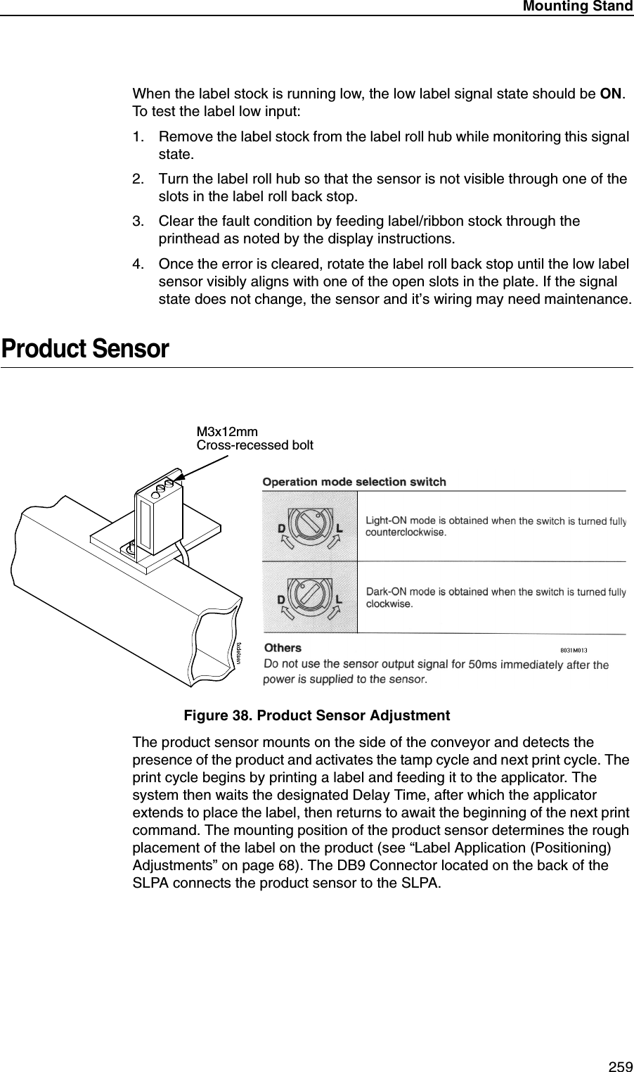 Mounting Stand259When the label stock is running low, the low label signal state should be ON. To test the label low input:1. Remove the label stock from the label roll hub while monitoring this signal state.2. Turn the label roll hub so that the sensor is not visible through one of the slots in the label roll back stop.3. Clear the fault condition by feeding label/ribbon stock through the printhead as noted by the display instructions.4. Once the error is cleared, rotate the label roll back stop until the low label sensor visibly aligns with one of the open slots in the plate. If the signal state does not change, the sensor and it&rsquo;s wiring may need maintenance.Product SensorFigure 38. Product Sensor AdjustmentThe product sensor mounts on the side of the conveyor and detects the presence of the product and activates the tamp cycle and next print cycle. The print cycle begins by printing a label and feeding it to the applicator. The system then waits the designated Delay Time, after which the applicator extends to place the label, then returns to await the beginning of the next print command. The mounting position of the product sensor determines the rough placement of the label on the product (see &ldquo;Label Application (Positioning) Adjustments&rdquo; on page 68). The DB9 Connector located on the back of the SLPA connects the product sensor to the SLPA.M3x12mm Cross-recessed bolt