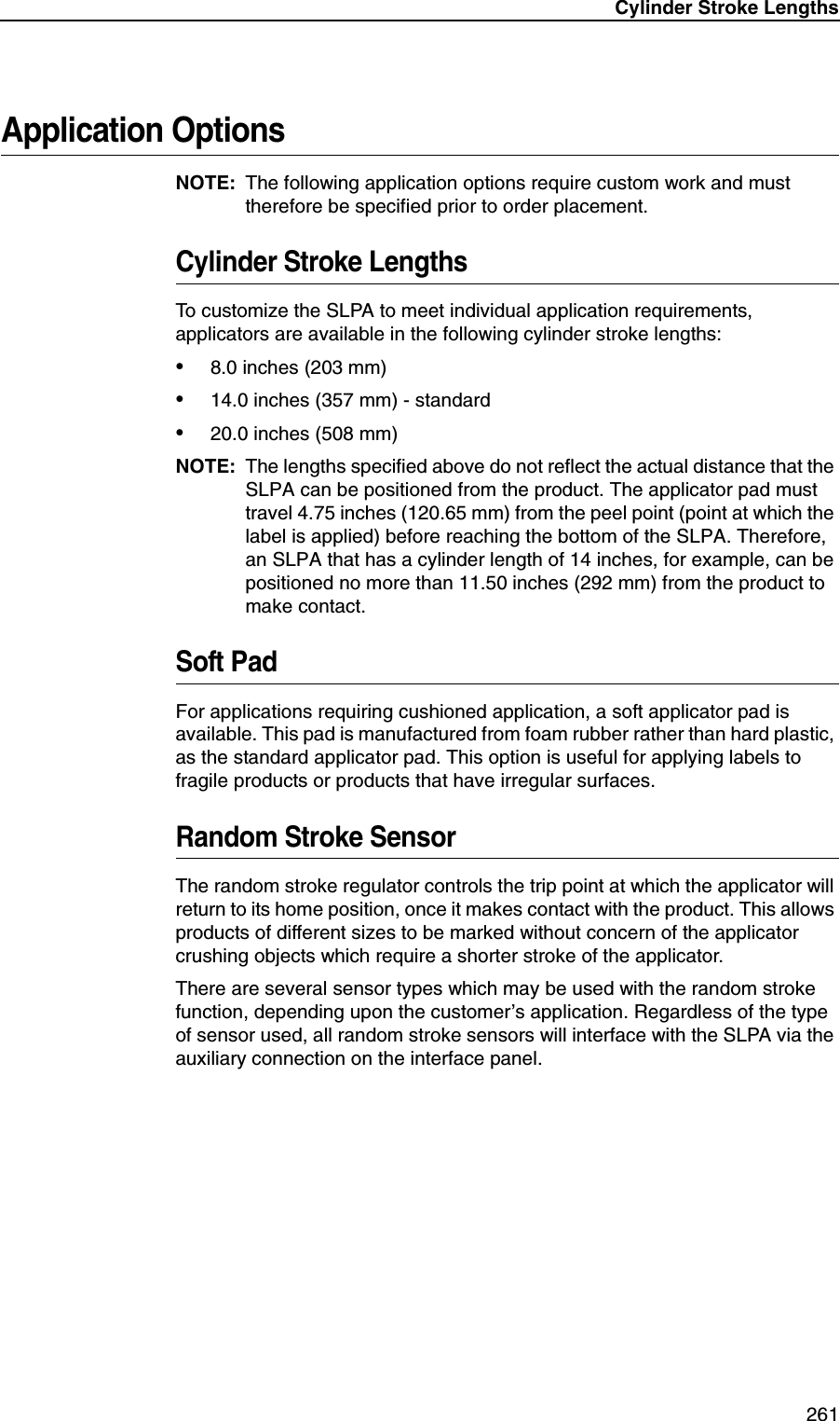 Cylinder Stroke Lengths261Application OptionsNOTE: The following application options require custom work and must therefore be specified prior to order placement.Cylinder Stroke LengthsTo customize the SLPA to meet individual application requirements, applicators are available in the following cylinder stroke lengths:&bull;8.0 inches (203 mm)&bull;14.0 inches (357 mm) - standard&bull;20.0 inches (508 mm)NOTE: The lengths specified above do not reflect the actual distance that the SLPA can be positioned from the product. The applicator pad must travel 4.75 inches (120.65 mm) from the peel point (point at which the label is applied) before reaching the bottom of the SLPA. Therefore, an SLPA that has a cylinder length of 14 inches, for example, can be positioned no more than 11.50 inches (292 mm) from the product to make contact.Soft PadFor applications requiring cushioned application, a soft applicator pad is available. This pad is manufactured from foam rubber rather than hard plastic, as the standard applicator pad. This option is useful for applying labels to fragile products or products that have irregular surfaces.Random Stroke SensorThe random stroke regulator controls the trip point at which the applicator will return to its home position, once it makes contact with the product. This allows products of different sizes to be marked without concern of the applicator crushing objects which require a shorter stroke of the applicator.There are several sensor types which may be used with the random stroke function, depending upon the customer&rsquo;s application. Regardless of the type of sensor used, all random stroke sensors will interface with the SLPA via the auxiliary connection on the interface panel.