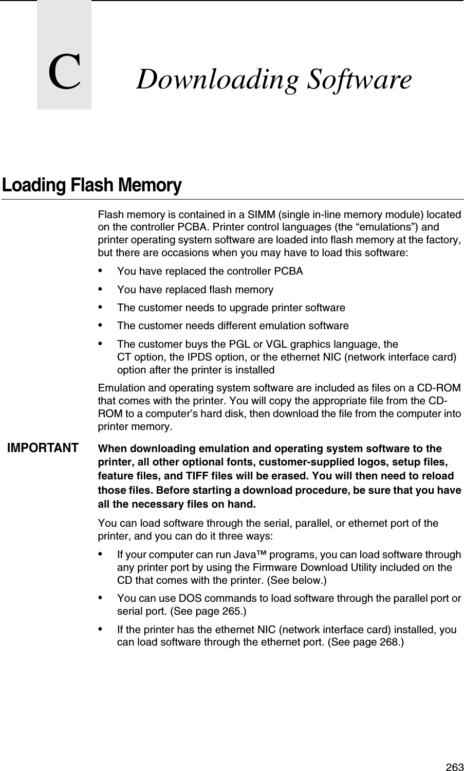  263CDownloading SoftwareLoading Flash MemoryFlash memory is contained in a SIMM (single in-line memory module) located on the controller PCBA. Printer control languages (the &ldquo;emulations&rdquo;) and printer operating system software are loaded into flash memory at the factory, but there are occasions when you may have to load this software:&bull;You have replaced the controller PCBA&bull;You have replaced flash memory&bull;The customer needs to upgrade printer software&bull;The customer needs different emulation software&bull;The customer buys the PGL or VGL graphics language, theCT option, the IPDS option, or the ethernet NIC (network interface card) option after the printer is installedEmulation and operating system software are included as files on a CD-ROM that comes with the printer. You will copy the appropriate file from the CD-ROM to a computer&rsquo;s hard disk, then download the file from the computer into printer memory.IMPORTANTWhen downloading emulation and operating system software to the printer, all other optional fonts, customer-supplied logos, setup files, feature files, and TIFF files will be erased. You will then need to reload those files. Before starting a download procedure, be sure that you have all the necessary files on hand.You can load software through the serial, parallel, or ethernet port of the printer, and you can do it three ways:&bull;If your computer can run Java&trade; programs, you can load software through any printer port by using the Firmware Download Utility included on the CD that comes with the printer. (See below.)&bull;You can use DOS commands to load software through the parallel port or serial port. (See page 265.)&bull;If the printer has the ethernet NIC (network interface card) installed, you can load software through the ethernet port. (See page 268.)