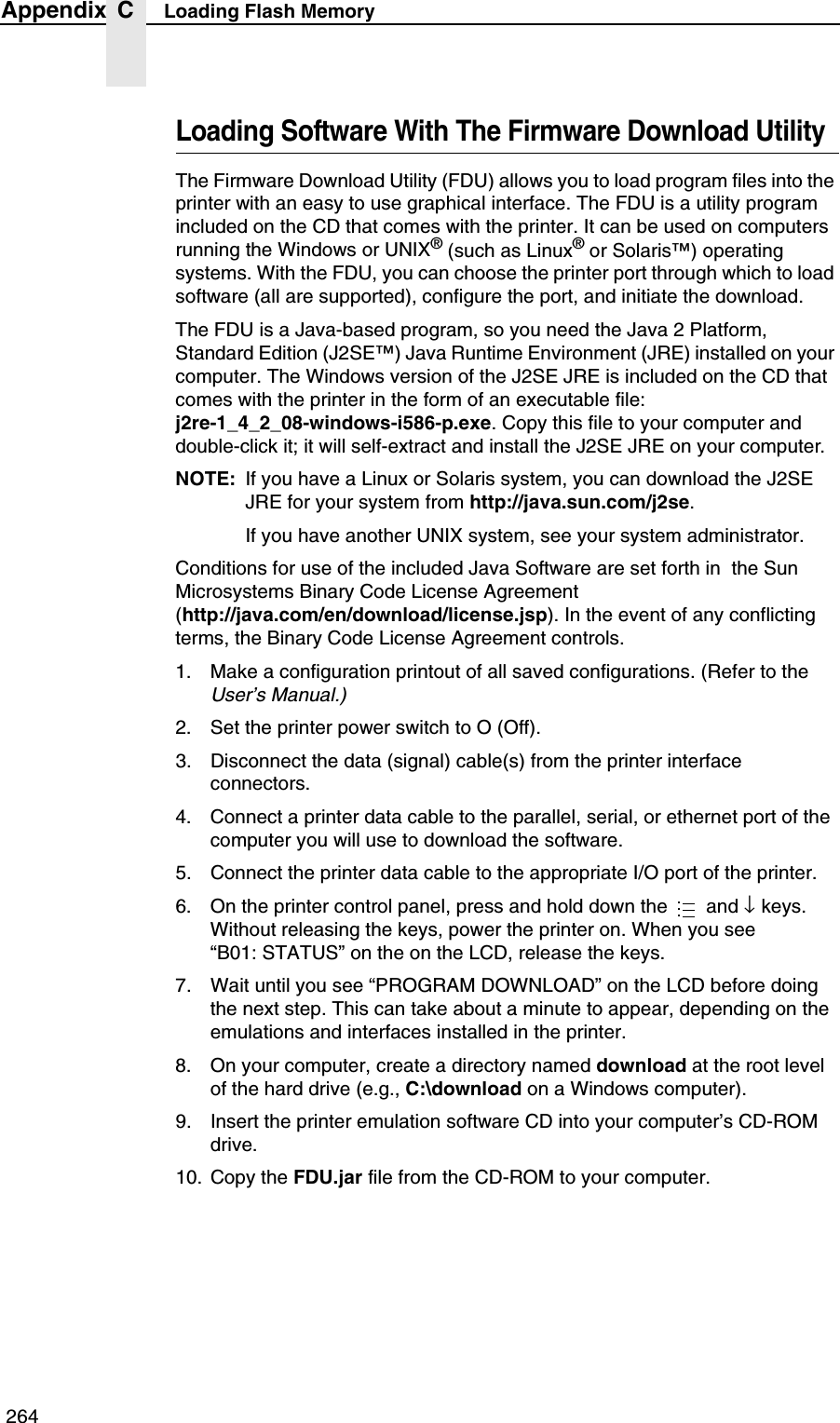  264Appendix C Loading Flash MemoryLoading Software With The Firmware Download UtilityThe Firmware Download Utility (FDU) allows you to load program files into the printer with an easy to use graphical interface. The FDU is a utility program included on the CD that comes with the printer. It can be used on computers running the Windows or UNIX&reg; (such as Linux&reg; or Solaris&trade;) operating systems. With the FDU, you can choose the printer port through which to load software (all are supported), configure the port, and initiate the download.The FDU is a Java-based program, so you need the Java 2 Platform, Standard Edition (J2SE&trade;) Java Runtime Environment (JRE) installed on your computer. The Windows version of the J2SE JRE is included on the CD that comes with the printer in the form of an executable file:j2re-1_4_2_08-windows-i586-p.exe. Copy this file to your computer and double-click it; it will self-extract and install the J2SE JRE on your computer.NOTE: If you have a Linux or Solaris system, you can download the J2SE JRE for your system from http://java.sun.com/j2se.If you have another UNIX system, see your system administrator.Conditions for use of the included Java Software are set forth in  the Sun Microsystems Binary Code License Agreement(http://java.com/en/download/license.jsp). In the event of any conflicting terms, the Binary Code License Agreement controls.1. Make a configuration printout of all saved configurations. (Refer to the User&rsquo;s Manual.)2. Set the printer power switch to O (Off).3. Disconnect the data (signal) cable(s) from the printer interface connectors.4. Connect a printer data cable to the parallel, serial, or ethernet port of the computer you will use to download the software.5. Connect the printer data cable to the appropriate I/O port of the printer.6. On the printer control panel, press and hold down the   and &darr; keys. Without releasing the keys, power the printer on. When you see&ldquo;B01: STATUS&rdquo; on the on the LCD, release the keys.7. Wait until you see &ldquo;PROGRAM DOWNLOAD&rdquo; on the LCD before doing the next step. This can take about a minute to appear, depending on the emulations and interfaces installed in the printer.8. On your computer, create a directory named download at the root level of the hard drive (e.g., C:\download on a Windows computer).9. Insert the printer emulation software CD into your computer&rsquo;s CD-ROM drive.10. Copy the FDU.jar file from the CD-ROM to your computer....