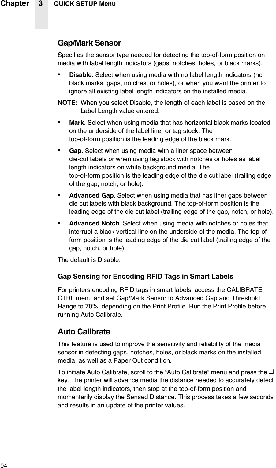 94Chapter 3 QUICK SETUP MenuGap/Mark SensorSpecifies the sensor type needed for detecting the top-of-form position on media with label length indicators (gaps, notches, holes, or black marks).&bull;Disable. Select when using media with no label length indicators (no black marks, gaps, notches, or holes), or when you want the printer to ignore all existing label length indicators on the installed media.NOTE: When you select Disable, the length of each label is based on the Label Length value entered.&bull;Mark. Select when using media that has horizontal black marks located on the underside of the label liner or tag stock. Thetop-of-form position is the leading edge of the black mark.&bull;Gap. Select when using media with a liner space betweendie-cut labels or when using tag stock with notches or holes as label length indicators on white background media. Thetop-of-form position is the leading edge of the die cut label (trailing edge of the gap, notch, or hole).&bull;Advanced Gap. Select when using media that has liner gaps between die cut labels with black background. The top-of-form position is the leading edge of the die cut label (trailing edge of the gap, notch, or hole).&bull;Advanced Notch. Select when using media with notches or holes that interrupt a black vertical line on the underside of the media. The top-of-form position is the leading edge of the die cut label (trailing edge of the gap, notch, or hole).The default is Disable.Gap Sensing for Encoding RFID Tags in Smart LabelsFor printers encoding RFID tags in smart labels, access the CALIBRATE CTRL menu and set Gap/Mark Sensor to Advanced Gap and Threshold Range to 70%, depending on the Print Profile. Run the Print Profile before running Auto Calibrate.Auto CalibrateThis feature is used to improve the sensitivity and reliability of the media sensor in detecting gaps, notches, holes, or black marks on the installed media, as well as a Paper Out condition.To initiate Auto Calibrate, scroll to the &ldquo;Auto Calibrate&rdquo; menu and press the &crarr; key. The printer will advance media the distance needed to accurately detect the label length indicators, then stop at the top-of-form position and momentarily display the Sensed Distance. This process takes a few seconds and results in an update of the printer values.