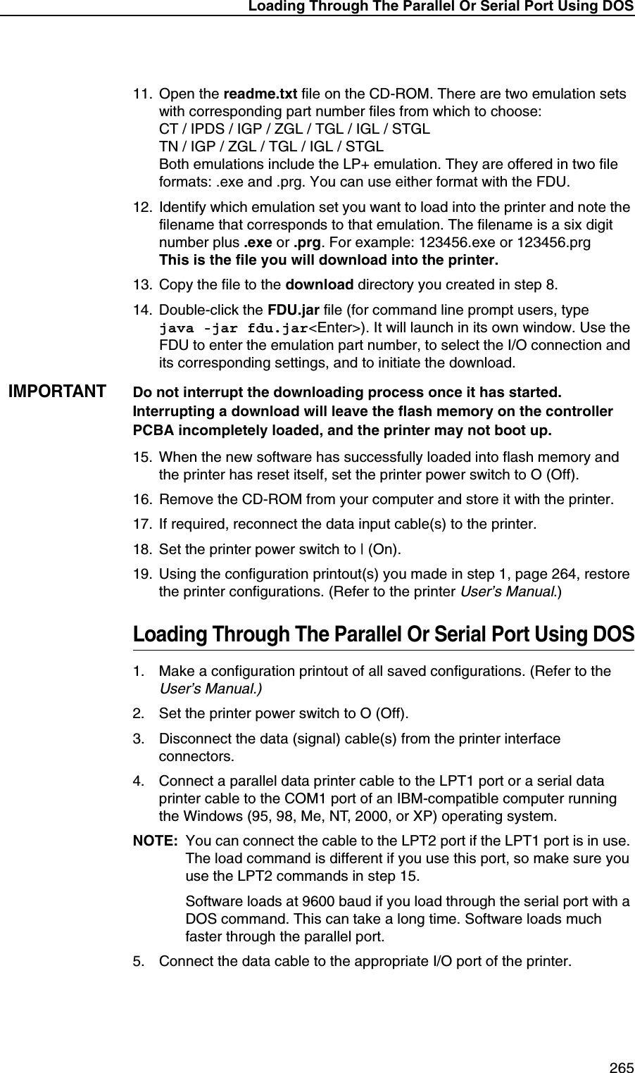 Loading Through The Parallel Or Serial Port Using DOS 26511. Open the readme.txt file on the CD-ROM. There are two emulation sets with corresponding part number files from which to choose:CT / IPDS / IGP / ZGL / TGL / IGL / STGLTN / IGP / ZGL / TGL / IGL / STGLBoth emulations include the LP+ emulation. They are offered in two file formats: .exe and .prg. You can use either format with the FDU.12. Identify which emulation set you want to load into the printer and note the filename that corresponds to that emulation. The filename is a six digit number plus .exe or .prg. For example: 123456.exe or 123456.prgThis is the file you will download into the printer.13. Copy the file to the download directory you created in step 8.14. Double-click the FDU.jar file (for command line prompt users, typejava -jar fdu.jar<Enter>). It will launch in its own window. Use the FDU to enter the emulation part number, to select the I/O connection and its corresponding settings, and to initiate the download.IMPORTANTDo not interrupt the downloading process once it has started. Interrupting a download will leave the flash memory on the controller PCBA incompletely loaded, and the printer may not boot up.15. When the new software has successfully loaded into flash memory and the printer has reset itself, set the printer power switch to O (Off).16. Remove the CD-ROM from your computer and store it with the printer.17. If required, reconnect the data input cable(s) to the printer.18. Set the printer power switch to | (On).19. Using the configuration printout(s) you made in step 1, page 264, restore the printer configurations. (Refer to the printer User&rsquo;s Manual.)Loading Through The Parallel Or Serial Port Using DOS1. Make a configuration printout of all saved configurations. (Refer to the User&rsquo;s Manual.)2. Set the printer power switch to O (Off).3. Disconnect the data (signal) cable(s) from the printer interface connectors.4. Connect a parallel data printer cable to the LPT1 port or a serial data printer cable to the COM1 port of an IBM-compatible computer running the Windows (95, 98, Me, NT, 2000, or XP) operating system.NOTE: You can connect the cable to the LPT2 port if the LPT1 port is in use. The load command is different if you use this port, so make sure you use the LPT2 commands in step 15.Software loads at 9600 baud if you load through the serial port with a DOS command. This can take a long time. Software loads much faster through the parallel port.5. Connect the data cable to the appropriate I/O port of the printer.