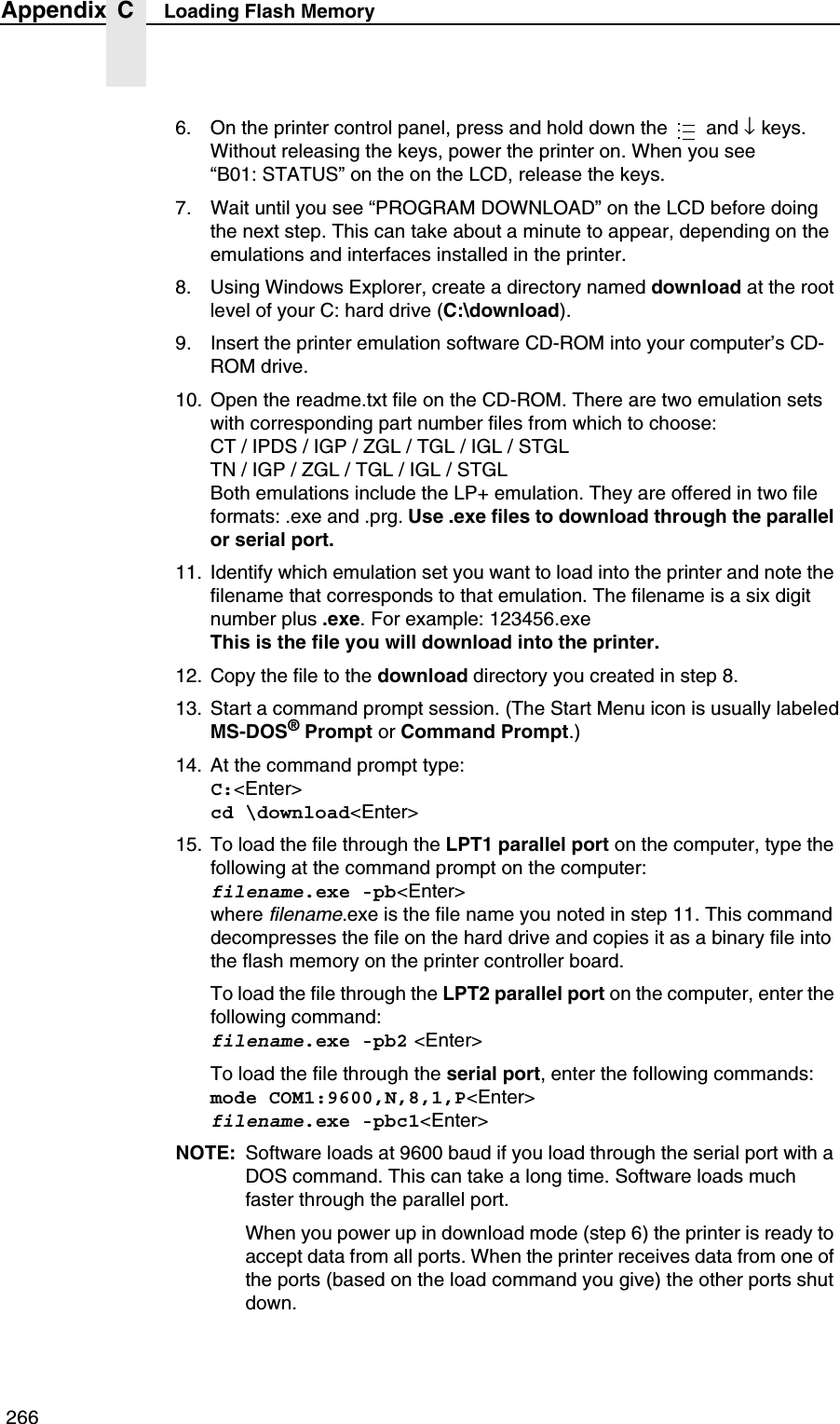  266Appendix C Loading Flash Memory6. On the printer control panel, press and hold down the   and &darr; keys. Without releasing the keys, power the printer on. When you see&ldquo;B01: STATUS&rdquo; on the on the LCD, release the keys.7. Wait until you see &ldquo;PROGRAM DOWNLOAD&rdquo; on the LCD before doing the next step. This can take about a minute to appear, depending on the emulations and interfaces installed in the printer.8. Using Windows Explorer, create a directory named download at the root level of your C: hard drive (C:\download).9. Insert the printer emulation software CD-ROM into your computer&rsquo;s CD-ROM drive.10. Open the readme.txt file on the CD-ROM. There are two emulation sets with corresponding part number files from which to choose:CT / IPDS / IGP / ZGL / TGL / IGL / STGLTN / IGP / ZGL / TGL / IGL / STGLBoth emulations include the LP+ emulation. They are offered in two file formats: .exe and .prg. Use .exe files to download through the parallel or serial port.11. Identify which emulation set you want to load into the printer and note the filename that corresponds to that emulation. The filename is a six digit number plus .exe. For example: 123456.exeThis is the file you will download into the printer.12. Copy the file to the download directory you created in step 8.13. Start a command prompt session. (The Start Menu icon is usually labeledMS-DOS&reg; Prompt or Command Prompt.)14. At the command prompt type:C:<Enter>cd \download<Enter>15. To load the file through the LPT1 parallel port on the computer, type the following at the command prompt on the computer:filename.exe -pb<Enter>where filename.exe is the file name you noted in step 11. This command decompresses the file on the hard drive and copies it as a binary file into the flash memory on the printer controller board.To load the file through the LPT2 parallel port on the computer, enter the following command:filename.exe -pb2 <Enter>To load the file through the serial port, enter the following commands:mode COM1:9600,N,8,1,P<Enter>filename.exe -pbc1<Enter>NOTE: Software loads at 9600 baud if you load through the serial port with a DOS command. This can take a long time. Software loads much faster through the parallel port.When you power up in download mode (step 6) the printer is ready to accept data from all ports. When the printer receives data from one of the ports (based on the load command you give) the other ports shut down....