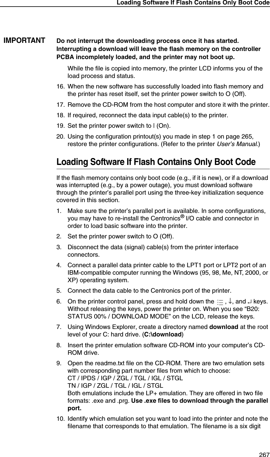 Loading Software If Flash Contains Only Boot Code 267IMPORTANTDo not interrupt the downloading process once it has started. Interrupting a download will leave the flash memory on the controller PCBA incompletely loaded, and the printer may not boot up.While the file is copied into memory, the printer LCD informs you of the load process and status.16. When the new software has successfully loaded into flash memory and the printer has reset itself, set the printer power switch to O (Off).17. Remove the CD-ROM from the host computer and store it with the printer.18. If required, reconnect the data input cable(s) to the printer.19. Set the printer power switch to | (On).20. Using the configuration printout(s) you made in step 1 on page 265, restore the printer configurations. (Refer to the printer User&rsquo;s Manual.)Loading Software If Flash Contains Only Boot CodeIf the flash memory contains only boot code (e.g., if it is new), or if a download was interrupted (e.g., by a power outage), you must download software through the printer&rsquo;s parallel port using the three-key initialization sequence covered in this section.1. Make sure the printer&rsquo;s parallel port is available. In some configurations, you may have to re-install the Centronics&reg; I/O cable and connector in order to load basic software into the printer.2. Set the printer power switch to O (Off).3. Disconnect the data (signal) cable(s) from the printer interface connectors.4. Connect a parallel data printer cable to the LPT1 port or LPT2 port of an IBM-compatible computer running the Windows (95, 98, Me, NT, 2000, or XP) operating system.5. Connect the data cable to the Centronics port of the printer.6. On the printer control panel, press and hold down the  , &darr;, and &crarr; keys. Without releasing the keys, power the printer on. When you see &ldquo;B20: STATUS 00% / DOWNLOAD MODE&rdquo; on the LCD, release the keys.7. Using Windows Explorer, create a directory named download at the root level of your C: hard drive. (C:\download)8. Insert the printer emulation software CD-ROM into your computer&rsquo;s CD-ROM drive.9. Open the readme.txt file on the CD-ROM. There are two emulation sets with corresponding part number files from which to choose:CT / IPDS / IGP / ZGL / TGL / IGL / STGLTN / IGP / ZGL / TGL / IGL / STGLBoth emulations include the LP+ emulation. They are offered in two file formats: .exe and .prg. Use .exe files to download through the parallel port.10. Identify which emulation set you want to load into the printer and note the filename that corresponds to that emulation. The filename is a six digit ...