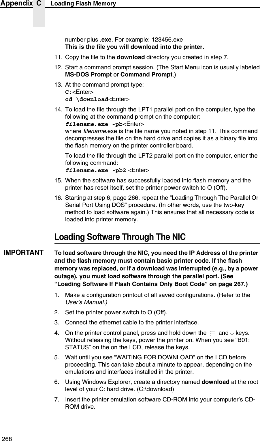  268Appendix C Loading Flash Memorynumber plus .exe. For example: 123456.exeThis is the file you will download into the printer.11. Copy the file to the download directory you created in step 7.12. Start a command prompt session. (The Start Menu icon is usually labeledMS-DOS Prompt or Command Prompt.)13. At the command prompt type:C:<Enter>cd \download<Enter>14. To load the file through the LPT1 parallel port on the computer, type the following at the command prompt on the computer:filename.exe -pb<Enter>where filename.exe is the file name you noted in step 11. This command decompresses the file on the hard drive and copies it as a binary file into the flash memory on the printer controller board.To load the file through the LPT2 parallel port on the computer, enter the following command:filename.exe -pb2 <Enter>15. When the software has successfully loaded into flash memory and the printer has reset itself, set the printer power switch to O (Off).16. Starting at step 6, page 266, repeat the &ldquo;Loading Through The Parallel Or Serial Port Using DOS&rdquo; procedure. (In other words, use the two-key method to load software again.) This ensures that all necessary code is loaded into printer memory.Loading Software Through The NICIMPORTANTTo load software through the NIC, you need the IP Address of the printer and the flash memory must contain basic printer code. If the flash memory was replaced, or if a download was interrupted (e.g., by a power outage), you must load software through the parallel port. (See &ldquo;Loading Software If Flash Contains Only Boot Code&rdquo; on page 267.)1. Make a configuration printout of all saved configurations. (Refer to the User&rsquo;s Manual.)2. Set the printer power switch to O (Off).3. Connect the ethernet cable to the printer interface.4. On the printer control panel, press and hold down the   and &darr; keys. Without releasing the keys, power the printer on. When you see &ldquo;B01: STATUS&rdquo; on the on the LCD, release the keys.5. Wait until you see &ldquo;WAITING FOR DOWNLOAD&rdquo; on the LCD before proceeding. This can take about a minute to appear, depending on the emulations and interfaces installed in the printer.6. Using Windows Explorer, create a directory named download at the root level of your C: hard drive. (C:\download)7. Insert the printer emulation software CD-ROM into your computer&rsquo;s CD-ROM drive....