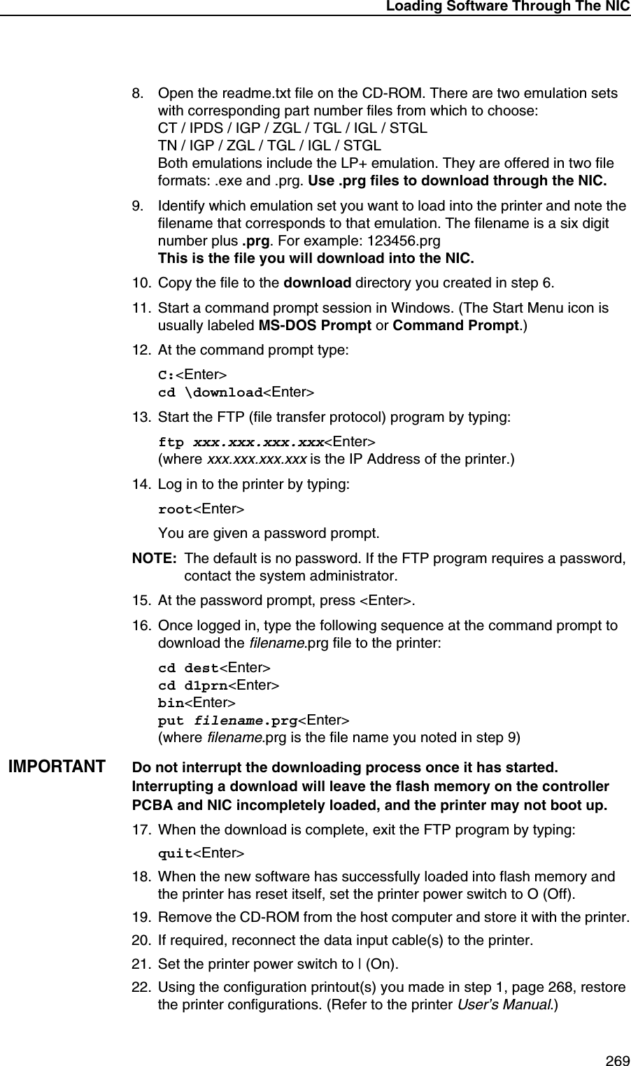 Loading Software Through The NIC 2698. Open the readme.txt file on the CD-ROM. There are two emulation sets with corresponding part number files from which to choose:CT / IPDS / IGP / ZGL / TGL / IGL / STGLTN / IGP / ZGL / TGL / IGL / STGLBoth emulations include the LP+ emulation. They are offered in two file formats: .exe and .prg. Use .prg files to download through the NIC.9. Identify which emulation set you want to load into the printer and note the filename that corresponds to that emulation. The filename is a six digit number plus .prg. For example: 123456.prgThis is the file you will download into the NIC.10. Copy the file to the download directory you created in step 6.11. Start a command prompt session in Windows. (The Start Menu icon is usually labeled MS-DOS Prompt or Command Prompt.)12. At the command prompt type:C:<Enter>cd \download<Enter>13. Start the FTP (file transfer protocol) program by typing:ftp xxx.xxx.xxx.xxx<Enter>(where xxx.xxx.xxx.xxx is the IP Address of the printer.)14. Log in to the printer by typing:root<Enter>You are given a password prompt.NOTE: The default is no password. If the FTP program requires a password, contact the system administrator.15. At the password prompt, press <Enter>.16. Once logged in, type the following sequence at the command prompt to download the filename.prg file to the printer:cd dest<Enter>cd d1prn<Enter>bin<Enter>put filename.prg<Enter>(where filename.prg is the file name you noted in step 9)IMPORTANTDo not interrupt the downloading process once it has started. Interrupting a download will leave the flash memory on the controller PCBA and NIC incompletely loaded, and the printer may not boot up.17. When the download is complete, exit the FTP program by typing:quit<Enter>18. When the new software has successfully loaded into flash memory and the printer has reset itself, set the printer power switch to O (Off).19. Remove the CD-ROM from the host computer and store it with the printer.20. If required, reconnect the data input cable(s) to the printer.21. Set the printer power switch to | (On).22. Using the configuration printout(s) you made in step 1, page 268, restore the printer configurations. (Refer to the printer User&rsquo;s Manual.)