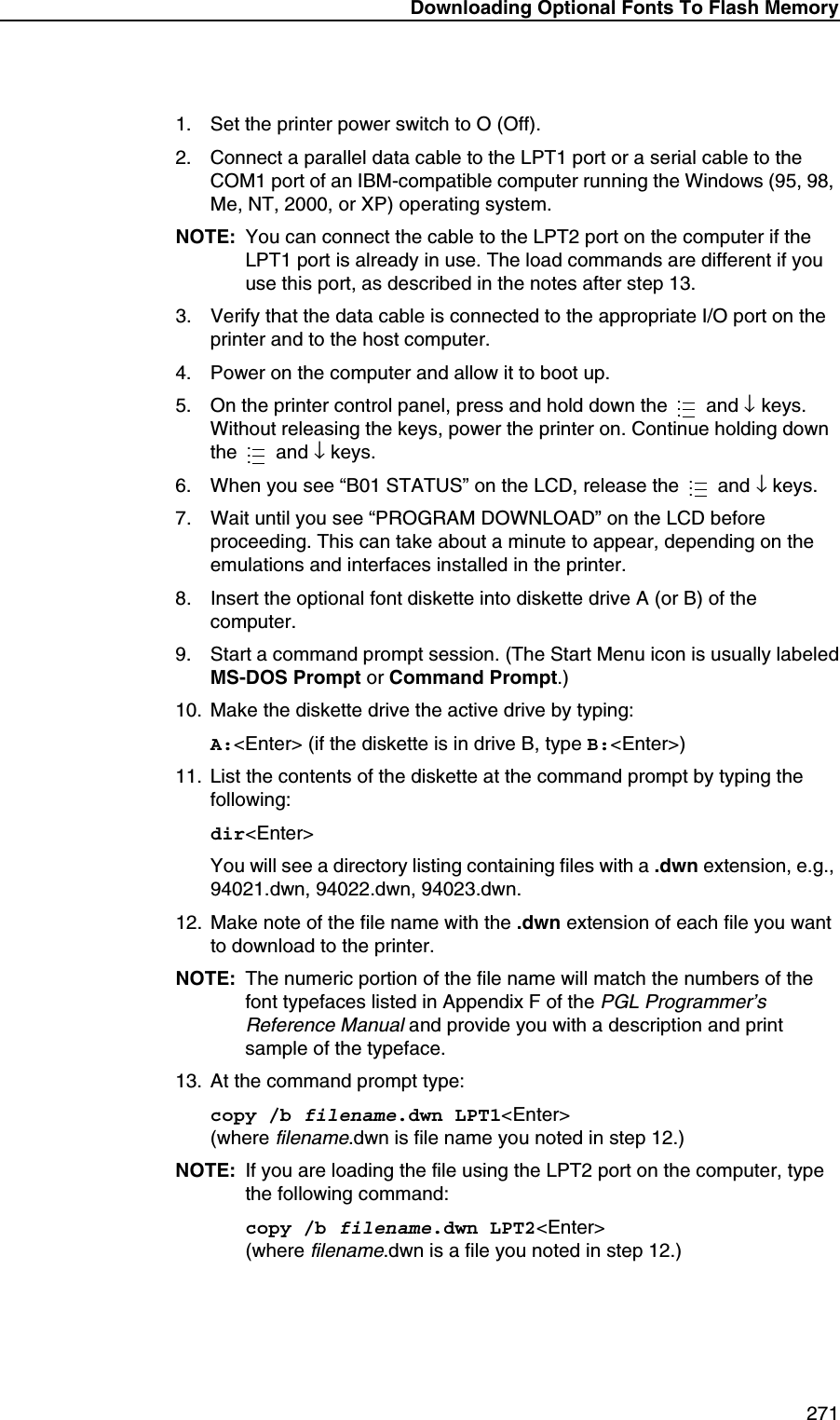 Downloading Optional Fonts To Flash Memory 2711. Set the printer power switch to O (Off).2. Connect a parallel data cable to the LPT1 port or a serial cable to the COM1 port of an IBM-compatible computer running the Windows (95, 98, Me, NT, 2000, or XP) operating system.NOTE: You can connect the cable to the LPT2 port on the computer if the LPT1 port is already in use. The load commands are different if you use this port, as described in the notes after step 13.3. Verify that the data cable is connected to the appropriate I/O port on the printer and to the host computer.4. Power on the computer and allow it to boot up.5. On the printer control panel, press and hold down the   and &darr; keys. Without releasing the keys, power the printer on. Continue holding down the  and &darr; keys.6. When you see &ldquo;B01 STATUS&rdquo; on the LCD, release the   and &darr; keys.7. Wait until you see &ldquo;PROGRAM DOWNLOAD&rdquo; on the LCD before proceeding. This can take about a minute to appear, depending on the emulations and interfaces installed in the printer.8. Insert the optional font diskette into diskette drive A (or B) of the computer.9. Start a command prompt session. (The Start Menu icon is usually labeledMS-DOS Prompt or Command Prompt.)10. Make the diskette drive the active drive by typing:A:<Enter> (if the diskette is in drive B, type B:<Enter>)11. List the contents of the diskette at the command prompt by typing the following:dir<Enter>You will see a directory listing containing files with a .dwn extension, e.g., 94021.dwn, 94022.dwn, 94023.dwn.12. Make note of the file name with the .dwn extension of each file you want to download to the printer.NOTE: The numeric portion of the file name will match the numbers of the font typefaces listed in Appendix F of the PGL Programmer&rsquo;s Reference Manual and provide you with a description and print sample of the typeface.13. At the command prompt type:copy /b filename.dwn LPT1<Enter>(where filename.dwn is file name you noted in step 12.)NOTE: If you are loading the file using the LPT2 port on the computer, type the following command:copy /b filename.dwn LPT2<Enter>(where filename.dwn is a file you noted in step 12.).........