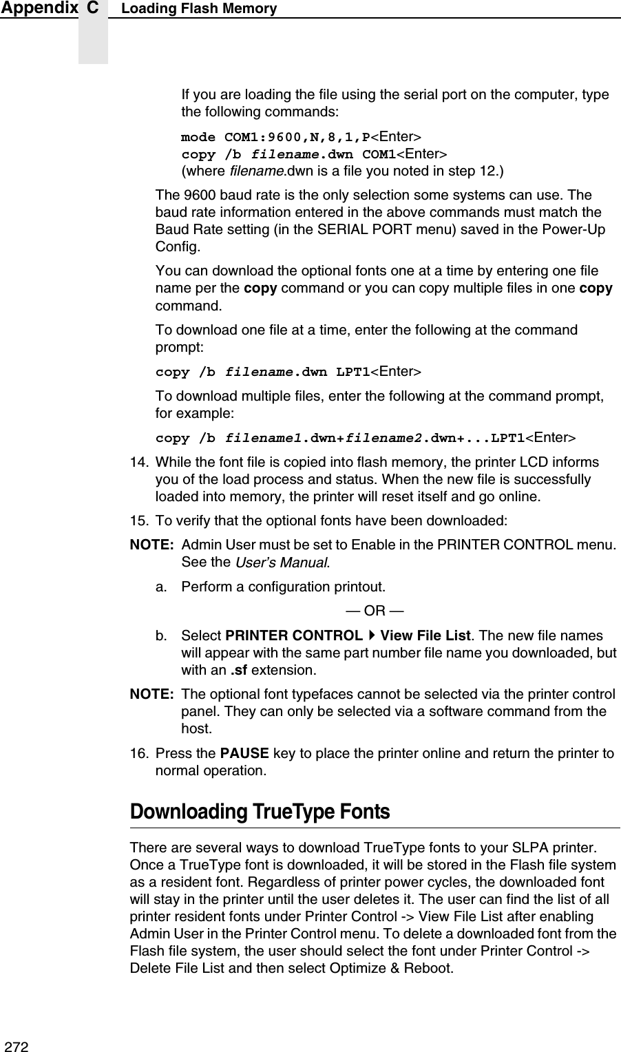  272Appendix C Loading Flash MemoryIf you are loading the file using the serial port on the computer, type the following commands:mode COM1:9600,N,8,1,P<Enter>copy /b filename.dwn COM1<Enter>(where filename.dwn is a file you noted in step 12.)The 9600 baud rate is the only selection some systems can use. The baud rate information entered in the above commands must match the Baud Rate setting (in the SERIAL PORT menu) saved in the Power-Up Config.You can download the optional fonts one at a time by entering one file name per the copy command or you can copy multiple files in one copy command.To download one file at a time, enter the following at the command prompt:copy /b filename.dwn LPT1<Enter>To download multiple files, enter the following at the command prompt, for example:copy /b filename1.dwn+filename2.dwn+...LPT1<Enter>14. While the font file is copied into flash memory, the printer LCD informs you of the load process and status. When the new file is successfully loaded into memory, the printer will reset itself and go online.15. To verify that the optional fonts have been downloaded:NOTE: Admin User must be set to Enable in the PRINTER CONTROL menu. See the User&rsquo;s Manual.a. Perform a configuration printout.&mdash; OR &mdash;b. Select PRINTER CONTROLView File List. The new file names will appear with the same part number file name you downloaded, but with an .sf extension.NOTE: The optional font typefaces cannot be selected via the printer control panel. They can only be selected via a software command from the host.16. Press the PAUSE key to place the printer online and return the printer to normal operation.Downloading TrueType FontsThere are several ways to download TrueType fonts to your SLPA printer. Once a TrueType font is downloaded, it will be stored in the Flash file system as a resident font. Regardless of printer power cycles, the downloaded font will stay in the printer until the user deletes it. The user can find the list of all printer resident fonts under Printer Control -> View File List after enabling Admin User in the Printer Control menu. To delete a downloaded font from the Flash file system, the user should select the font under Printer Control -> Delete File List and then select Optimize &amp; Reboot.