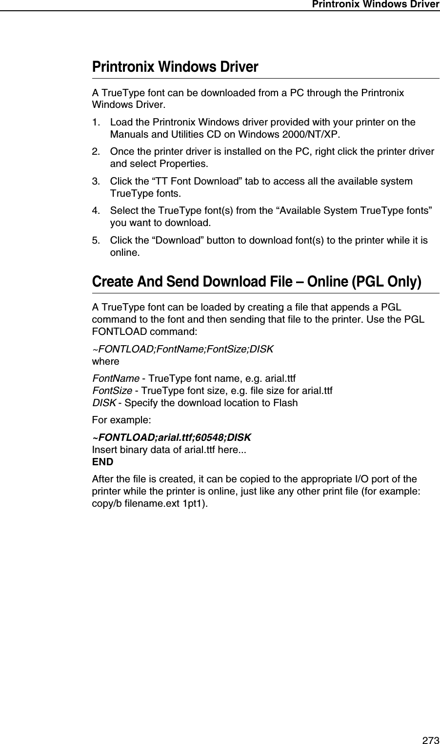 Printronix Windows Driver 273Printronix Windows DriverA TrueType font can be downloaded from a PC through the Printronix Windows Driver.1. Load the Printronix Windows driver provided with your printer on the Manuals and Utilities CD on Windows 2000/NT/XP.2. Once the printer driver is installed on the PC, right click the printer driver and select Properties.3. Click the &ldquo;TT Font Download&rdquo; tab to access all the available system TrueType fonts.4. Select the TrueType font(s) from the &ldquo;Available System TrueType fonts&rdquo; you want to download.5. Click the &ldquo;Download&rdquo; button to download font(s) to the printer while it is online.Create And Send Download File &ndash; Online (PGL Only)A TrueType font can be loaded by creating a file that appends a PGL command to the font and then sending that file to the printer. Use the PGL FONTLOAD command:~FONTLOAD;FontName;FontSize;DISKwhereFontName - TrueType font name, e.g. arial.ttfFontSize - TrueType font size, e.g. file size for arial.ttfDISK - Specify the download location to FlashFor example:~FONTLOAD;arial.ttf;60548;DISKInsert binary data of arial.ttf here...ENDAfter the file is created, it can be copied to the appropriate I/O port of the printer while the printer is online, just like any other print file (for example: copy/b filename.ext 1pt1).