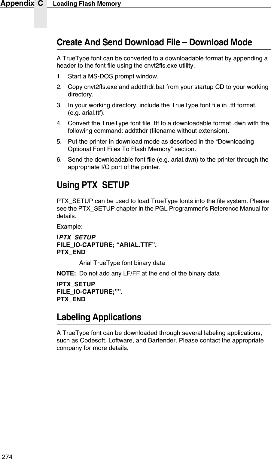  274Appendix C Loading Flash MemoryCreate And Send Download File &ndash; Download ModeA TrueType font can be converted to a downloadable format by appending a header to the font file using the cnvt2fls.exe utility.1. Start a MS-DOS prompt window.2. Copy cnvt2fls.exe and addtthdr.bat from your startup CD to your working directory.3. In your working directory, include the TrueType font file in .ttf format, (e.g. arial.ttf).4. Convert the TrueType font file .ttf to a downloadable format .dwn with the following command: addtthdr (filename without extension).5. Put the printer in download mode as described in the &ldquo;Downloading Optional Font Files To Flash Memory&rdquo; section.6. Send the downloadable font file (e.g. arial.dwn) to the printer through the appropriate I/O port of the printer.Using PTX_SETUPPTX_SETUP can be used to load TrueType fonts into the file system. Please see the PTX_SETUP chapter in the PGL Programmer&rsquo;s Reference Manual for details.Example:!PTX_SETUPFILE_IO-CAPTURE; &ldquo;ARIAL.TTF&rdquo;.PTX_ENDArial TrueType font binary dataNOTE: Do not add any LF/FF at the end of the binary data!PTX_SETUPFILE_IO-CAPTURE;&rdquo;&rdquo;.PTX_ENDLabeling ApplicationsA TrueType font can be downloaded through several labeling applications, such as Codesoft, Loftware, and Bartender. Please contact the appropriate company for more details.